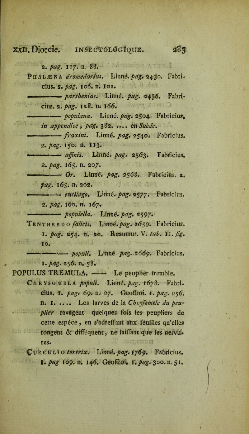 2. pag. 117. n. 88. Phalæna dromedanus. Linné.pag. 24-30. Fabri- cius. 2.^g. 106. n. 102. — ■ pnrthenias. Linné. 2436. Fabri- cius. 2./wg. 128. n* 166. — — ■ ■ populana. Linné. 2504. Fabricius, in appendice , pdg< 382 en Suède. --- fraxini. Linné. 2540» Fabricius. 2. 150. n. 113. —■ - affinis. Linné, pag. 2563. Fabricius. 2. pag. 165. n. 207. ■ Or. Linné. 2568. Fabricius. 2. />*7g. 165. n. 202. — ■ ■ rutifago, L'nné. pag. 2577. Fabricius. 2. pag. 160. n. 167. ■■ populellar. Linné. />^. 2597. Tenthredo falicis» Linné.pag. 2659. Fabricius, 1. pag. 254. n. 2è. Reaininif. V. tab. n.fig. 10. —- —“ popnli. Linné pag. î669. Fabricius. 1 •pag. 256. n. 58. POPULUS TREMULA. —— Le peuplier tremble. ChrysomeLa populi. Linné.pag. t6?8. Fabri- cius. 1. pag.- 69. n. 27. GeofFroi. 1. pag. 256. n. 1 Les larves de la Chvyfemèle du peu~ plier ravagent quelques Fois les peupliers de cette espèce, en s’adrefFant aux feuilles qu’elles rongent & drfFequent, ne laiflant que les nervu- res. Ç üfcc üL! o tortrix. Linné, pag. 1769. Fabricius.