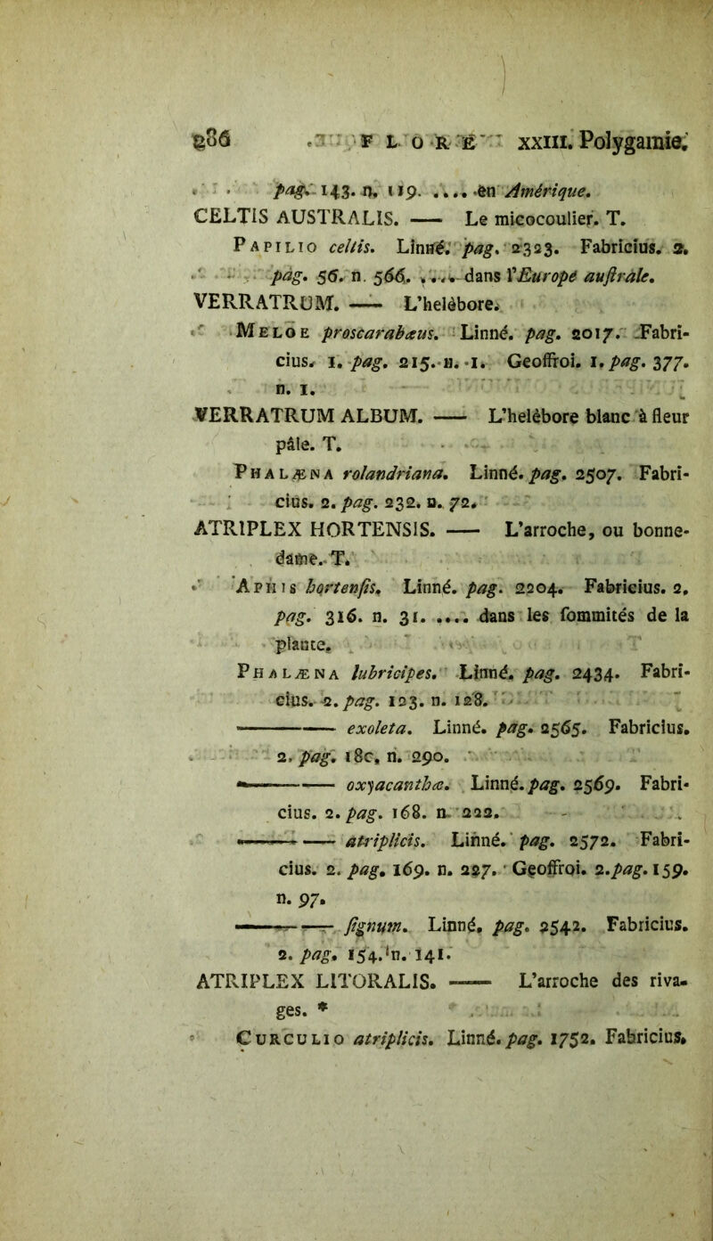 pag. 143. n. 119. .....ôn Amérique, CELTiS AUSTRALIS. Le micocoulier. T. Papilio celtis. Linné. pag. 2323. Fabricius. 2, pàg. 55. n. 566. dans VEurope auflraU, VERRATRUM. — L’helèbore. Meloe proscarabœus. Linné, pag. 2017. -Fabri- cius, 1. pag. 215. h. 1. Geoffi-oi. i.pag. 377. n. 1. VERRATRUM ALBUM. L’helèbore blanc à fleur pâle. T. Phalæna rolandriana. Linné.pag. 2507. Fabri- cius. 2. pag. 232. d. 72. ATR1PLEX HORTENS1S. L’arroche, ou bonne- dâôie.. T. A p ni s hortenfis. Linné, pag. 2204. Fabricius. 2, pag. 316. n. 31 dans les fommités de la plante. • Phalæna lubricipes. Linné, pag. 2434. Fabri- cius. 2. pag. 123. n. 128. « exoleia. Linné, pag. 2565. Fabricius. 2, jfiagv i8c, n. 290. oxyacanthœ. Linné, pag. 2569. Fabri- cius. 2. pag. 168. n» 22a, - *—— atriplicis. Linné, pag. 2572. Fabri- cius. 2. pag. 169. n. 227. ‘ GçoffrQi. 2.pag. 159. n. 97. — Linné, pag. 2542. Fabricius. 2. />*£. 154.^.141. ATRIPLEX L1TORALIS. — L’arroche des riva, ges. * Curculio atriplicis. Linné.pag. 1752. Fabricius*