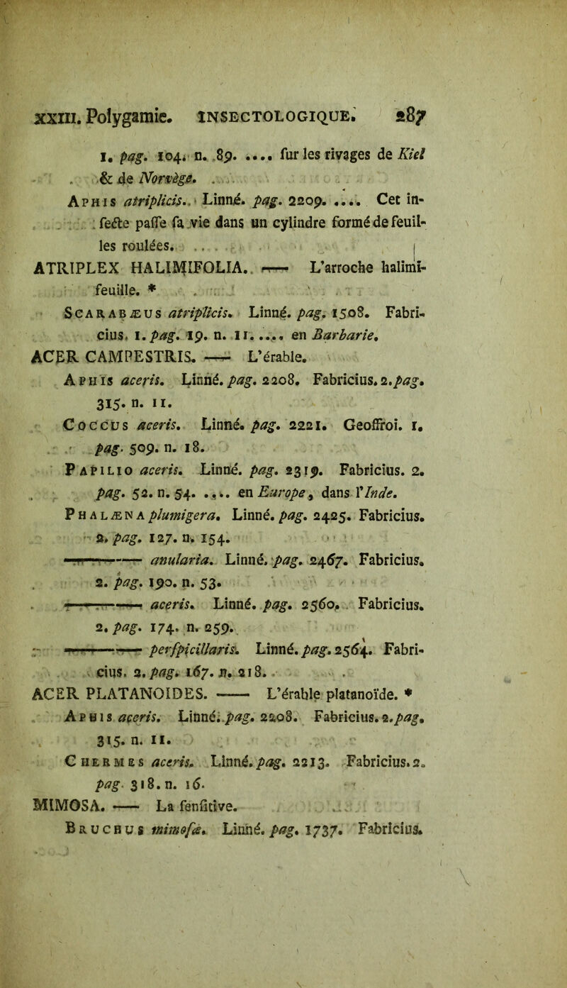 % I XXIII. Polygamie, insectologique. *87 1. pag. 104* n. 89 fur les rivages de Kiel & de Norvège. , Aphis atriplicis. Linné. pag. 2209. .... Cet in- : feéle pafle fa vie dans un cylindre formé de feuil- les roulées. . .. . j ATRIPLEX HALÏJ^IFOLIA. L’arroche halimï- feuiile. * Scarabæus atriplicis. Linné, pag. 1508. F abri- cius. I.pag. 19. n. II..... en Barbarie. ACER CAMPESTRIS. ^ L’érable. Aphis aceris. Linné, pag. 2 208. Fabricius. 2.pag» 315* «• n. Caccus aceris. Linné, pag. 2221. GeofFroi. i. pag- 509- n- 18. Papilio aceris, Linné, pag. 2319. Fabricius. 2. 5a. n. 54. en Europe, dan s Y Inde. P h a l æ n a plumigera. Linné. />*?£. 2425. Fabricius. 2» pag. 127. n. 154. ■ anularia. Linné, pag. 24.67. Fabricius. 2. 190. n. 53. ■r . ' ■ ! aceris. Linné, pag. 2$6oP Fabricius. 2. pag. 174. n. 259. —<—pevfpicillaris. Linné, pag. 2564. Fabri- cius. 2. pag. 167. n. 213. ACER PLATANOÏDES. -— L’érable pîatanoïde. * Aphi% aceris. Linné;.pag. 2208. Fabricius.2.pag% 315- n- il* Chermes aceris. Linné.pag. 2213. Fabricius.2, pag. 318. n. i6- MIMOSA. —• La fenfitive. B r u c b u s mimofa.. Linné, pag. 1737. Fabricius.