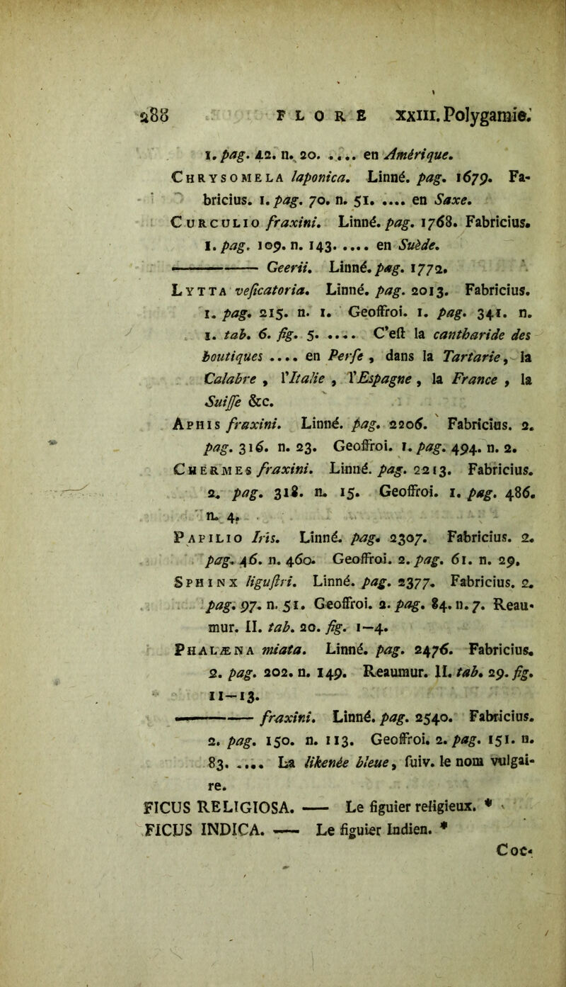 i.pag. 42. n. 20. .... en Amérique. Chrysomela laponica. Linné, pag. 1679. Fa- bricius. 1. pag. 70. n. 51 en Saxe. C u R c u l 1 o fraxini. Linné, pag. 1768. Fabricius. I. pag. 109. n. 143 en Suède. * — Geerii. Linné, pag. 1772. Lytta veficatoria. Linné, pag. 2013. Fabricius. 1. pag. 215. n. 1. Geoffroi. 1. pag. 341. n. 1. tab. 6. fig. 5. .... C’eft la cantharide des boutiques .... en Perfe , dans la Tartarie, la Calabre , l’Italie , l’Espagne , la France , la &c. Aphis fraxini. Linné. 2206. Fabricius. 2. 316. n. 23. Geoffroi. I./><?£. 494. n. 2. C Hermès fraxini. Linné, pag. 2213. Fabricius. 2. pag. 31%- n. 15. Geoffroi. 1. pag. 486. n. 4. Papilio Iris. Linné, pag. 2307. Fabricius. 2. pag. 4 5. n. 460 Geoffroi. 2. pag. 61. n. 29, Sphinx ligujlri. Linné, pag. 2377. Fabricius. 2. pagi 97. n. 51. Geoffroi. a. 84. n. 7. Reau* mur. II. tab. 20. fig. 1—4. Phalæna miata. Linné, pag. 247A. Fabricius. 2. pag. 202. n. 149. Reauinur. IL tab. 29.^. 11—13* — fraxini. Linné, pag. 2540. Fabricius. 2. pag. 150. n. 113. Geoffroi. 2. pag. 151. n. 83. . ... La likenée bleue, fuiv. le nom vulgai- re. FICUS RELÏGIOSA. Le figuier religieux. * FICUS INDICA. Le figuier Indien. * Coc-