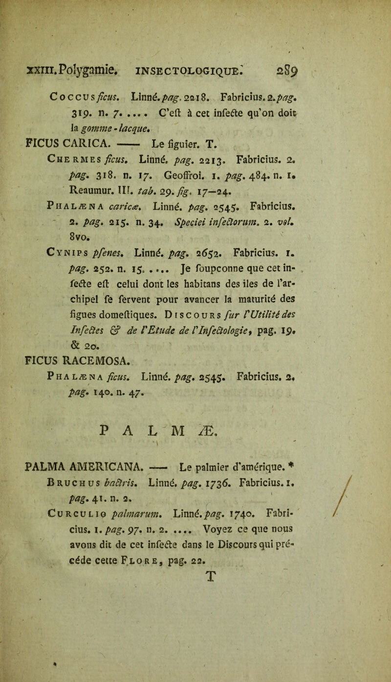 xxiii. Polygamie, insectologiqub.' 2S9 C o c c U s ficus, Linné, pag. 2218. Fabricius. 2. pag. 31 p. n. 7 C’efi: à cet infeéte qu’on doit la gomme - îacqae. FICUS CARICA. Le figuier. T. Chermes ficus. Linné, 2213. Fabricius. 2. 318. n. 17. Geoffroi. 1.484. n. i. Reaumur. III. tab. 2$.fîg> 17—24. Phalæna carieœ. Linné, pag, 2545. Fabricius. 2. pag, 215. n. 34. Speciei infeftorum. 2. w/» 8vo. Cynips pfenes. Linné, pag, 2652. Fabricius. 1. pag. 252. n. 15, .... Je foupconne que cet in- feéle efi: celui dont les habitans des iles de l’ar- chipel fe fervent pour avancer la maturité des figues domeftiques. Discours fur VUtilité des Infeûtes & de VEtude de VInfedtologie, pag. 19. & 20. FICUS RACEMOSA. Phalæna ficus. Linné, pag. 2545. Fabricius. 2. pag. 140. n. 47. P A L M Æ, PALMA AMRRICANA. Le palmier d'amérique. * B ru c h u s baâris. Linné, pag. 1736. Fabricius. 1. pag. 41. n. 2. Curculig palmarum. Linné.pag. 1740. Fabri- cius. 1. pag. 97. n. 2 Voyez ce que nous avons dit de cet infe&e dans le Discours qui pré- cédé cette Flore, pag. 22. T