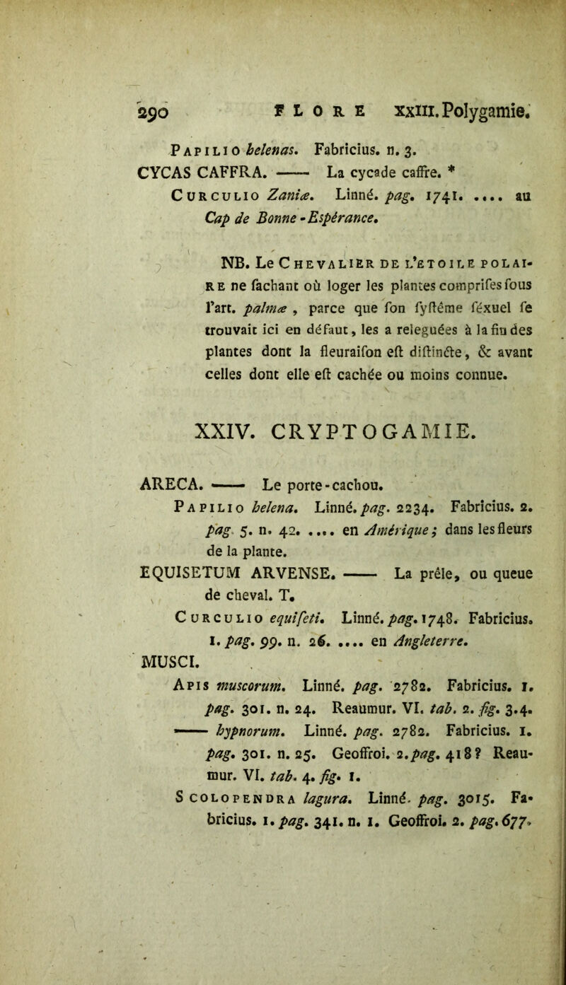 P a p i l i o belenas. Fabricius. n. 3. CYCAS CAFFRA. La cycade cafFre. * Cürculio Zaniœ. Linné, pag. 1741. .... au Cap de Bonne •Espérance. NB. Le Chevalier de l’etoile polai- re ne fachant où loger les plantes comprifes fous l’art, palma , parce que Ton fyftême féxuel fe trouvait ici en défaut, les a reléguées à la fin des plantes dont la fleuraifon eft diftinéte, & avant celles dont elle eft cachée ou moins connue. \ -v \ 1 .• ■ XXIV. CRYPTOGAMIE. ARECA. — Le porte-cachou. Papilio helena. Linné.pag. 2234. Fabricius. 2. pag 5. n. 42 en Amérique ; dans les fleurs de la plante. EQU1SETUM ARVENSE. La prêle, ou queue de cheval. T. Cürculio equifeti. Linné, pag. 1748. Fabricius. I. pag. 99. n. 26 en Angleterre. MUSCI. Apis muscorum. Linné, pag. 2782. Fabricius. 1. pag. 301. n. 24. Reaumur. VI. tab. 2. fig. 3.4. — hypnorum. Linné, pag. 2782. Fabricius. I. pag. 301. n. 25. GeofFroi. 2.pag. 418? Reau- mur. VI. tab. 4. fig» I. S colopendra lagura. Linné. pag. 3015. Fa- bricius. 1. pag. 341, n. 1. GeolFroi. 2. pag.6^p.