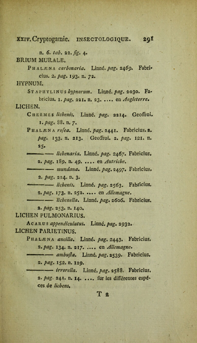 n. 6. tab. 22. fig. 4. BRIUM MURALE. P h a læ n a carbonaria. Linné, pag. 24^9. Fabri* cius. 2. pag. 193. n. 72. HYPNUM. Staphylinus hypnoram. Linné, pag. 2030. Fa- bricius, 1.pag, 221* n. 23. .en Angleterre• LICHEN. CheRmes lichenis. Linné. 2214. Geoffroi. 1. pag * 88. n. 7. Phalæna rofea. Linné.pag, 2441. Fabricius.2. pag* 133. n. 213. Geolfroi. 2. pag» 121. n. =5. - —- lichenaria. Linné, /vzg. 2467. Fabricius, 2. pag. 189. n. 49. .... en Autriche. — mundana• Linné. 2497, Fabricius» 2. 224. n. 3. — lichenis. Linné, 2563. Fabricius. 2./>#£. 173. n. 252. .... en Allemagne. —- ■ lichenella. Linné, pag. 2606. Fabricius. 2. pag. 253. n. 140. LICHEN PULMONARIUS. A c a r u s appendiculatus. Linné, pag. 293 2, LICHEN PARIETfNUS. Phalæna ancilla. Linné, pag. 2443. Fabricius, z. pag. 134. n. 217 en Allemagne. — ambujla. Linné, /wg. 2539. Fabricius. 2. />*#. 152. n. 129. irrorella. Linné. />^. 2588* Fabricius8 2. 241. n. 14 fur les différentes espè- ces de lichens»