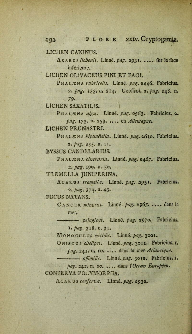 ( FLORE xxiv. Cryptogamie, ü$2 LICHEN CANÎNUS. Acarus lichenis. Linné, pag. 2931 fur la face inférieure. LICHEN OLIVACEUS PINI ET FAGI. Phalæna rubricolis, Linné, pag. 2446. Fabricîus. 2. pag, 133. n. 214. Gecffroi. 2. pag, 148. n. 79- LICHEN SAXATILIS. ) Phalæna a/g*, Lipué. pag. 2563. Fabricîus. 2. pag. 173. n. 253 en Allemagne, LICHEN PRUNASTRI. Phalæna bipunâella. Linné, pag, 2.610, Fabricîus. 2. pag. 255. n. 11. BYSSUS CANDELARIUS. Phalæna cineraria. Linné, pag. 2467. Fabricîus. 2. pag. 190. n. 50. TREMELLA JUNIPERINA. Acarus tremellœ. Linné, pag. 2931. Fabricîus. 2. pag. 374. n. 43. FUCUS NATANS. Cancer minutas. Linné, pag. 2965 dans la mer. 1. pelagicus. Linné, pag. 2970. Fabricîus. ï. pag. 318. n. 31. Mono eu lus viridis. Linné.pag. 3001. Oniscvs chelipes. Linné.pag. 30n. Fabricîus. 1. pag. 241. n. 10 dans la mer Atlantique. — ajjimilis. Linné, pag. 3012. Fabricîus. I. pag. 242. n. 20 dans l'Océan Européen. CONFERVA POLYMORPBA.