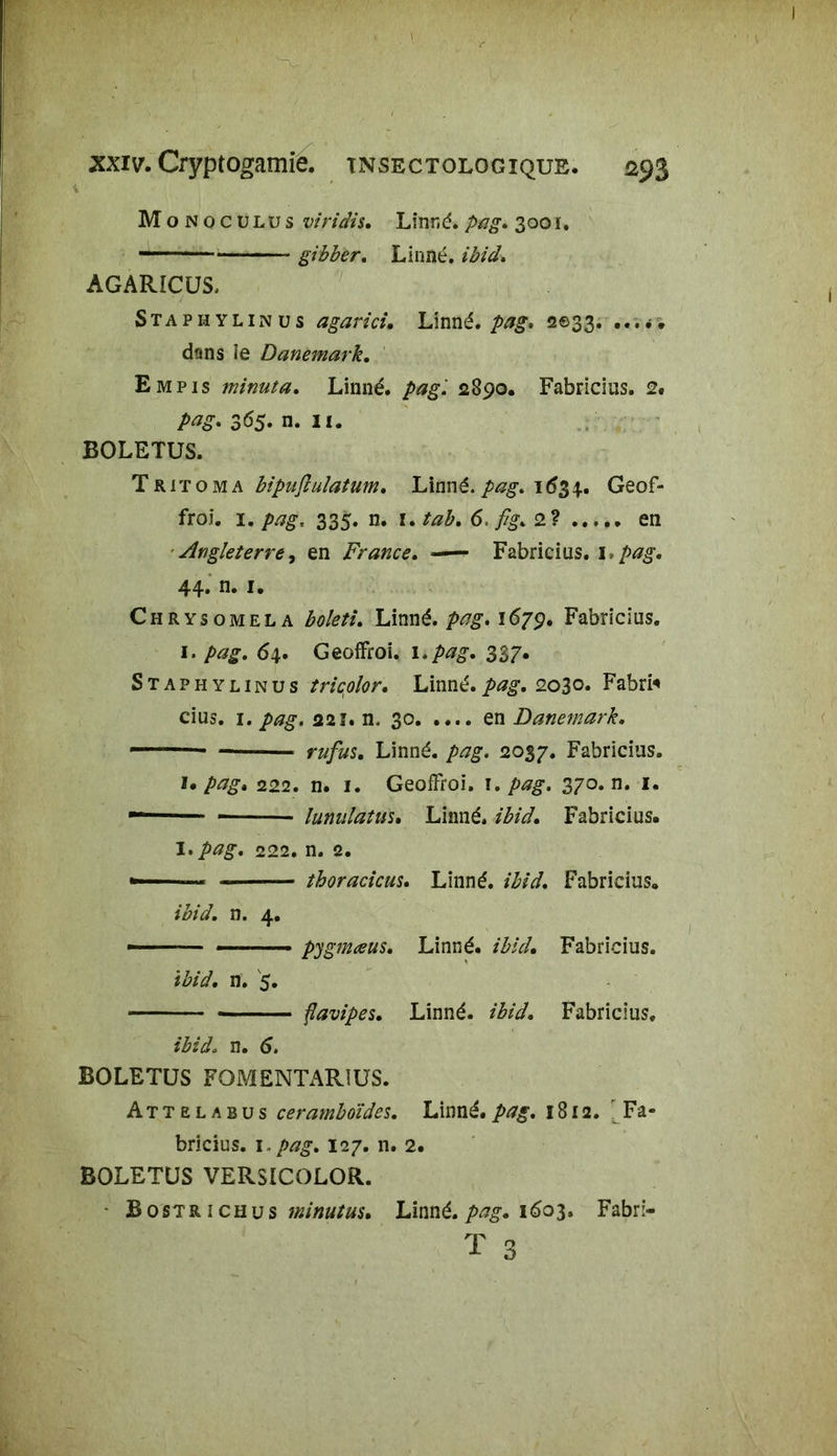 M oNocüLüs viridis. Linné, pag. 300i. gibber. Linné, ibid. AGARICUS, Staphylinus agarici. Linné, pag. 2033. dans îe Danemark. Empis minuta. Linné, pag'. 2890. Fabricius. 2. pag- 365. n. 11. BOLETUS. Tritoma bipufiulatum, Linné.pag» 1634.. Geof- froi. 1. pag, 335. n. r. tab. 6. fîg.2^ en Angleterre, en France. Fabricius. \,pag. 44. n. 1. Chrysomela Linné.1679. Fabricius. 1. /><?£. 64. GeofFroi. 1. pag. 337. Staphylinus tricolor, Linné.2030. Fabri* cius. 1. 221. n. 30 en Danemark. - - rufus. Linné, /wg. 2037. Fabricius. pag» 222. n. 1. Geoffroi, \. pag. 370. n. 1. - lunulatus• Linné. /£/</. Fabricius. I. 222. n. 2. »-™ thoracicus. Linné. Fabricius. ibid. n. 4. - ——— pygmœus. Linné. /A?V/. Fabricius. ibid. n. 5. flavipes. Linné. *%/• Fabricius. n. 6. BOLETUS FOMENTARIUS. Attelabus ceramboïdes. Linné.pag. 1812. Fa- bricius. 1. pag. 127. n. 2. BOLETUS VERSICOLOR. Bostrichus minutas. Linné, pag. 1603. Fabri- T 3