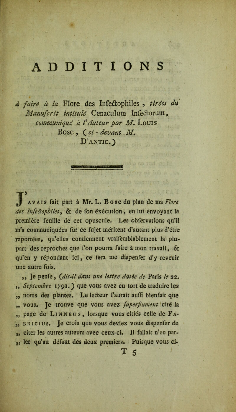 ADDITIONS à faire à la Flore des Infe&ophiles tirées du Manufcrit intitulé Cenaculum Infeclorum, communiqué à FAuteur par M• Louis Bosc , ( ci - devant M. D’antic.) Jjf avais fait parc à Mr. L. B ose du plan de ma Flore des Infeùophiles, & de Ton éxécution, en lui envoyant la première feuille de cet opuscule. Les obfervations qu’il ma communiquées fur ce fujet méritent d’autant plus d’être reportées, qu’elles contiennent vraifemblablement la plu- part des reproches que l’on pourra faire à mon travail, & qu’en y répondant ici, ce fera me dispenfer d’y revenir line autre fois, ,, Je penfe, (dit-il dans une lettre datée de Paris le 22. „ Septembre 1791.) que vous avez eu tort de traduire les „ noms des plantes. Le ledteur l’aurait aufïï bienfait que ,, vous. Je trouve que vous avez fuperftument cité la ,, page de Linneus, lorsque vous citiés celle de Fa- 5) bricius. Je crois que vous deviez vous dispenfer de „ citer les autres auteurs avec ceux-ci. Il fallait n’en par- „ 1er qu’au défaut des deux premiers. Puisque vous ci-