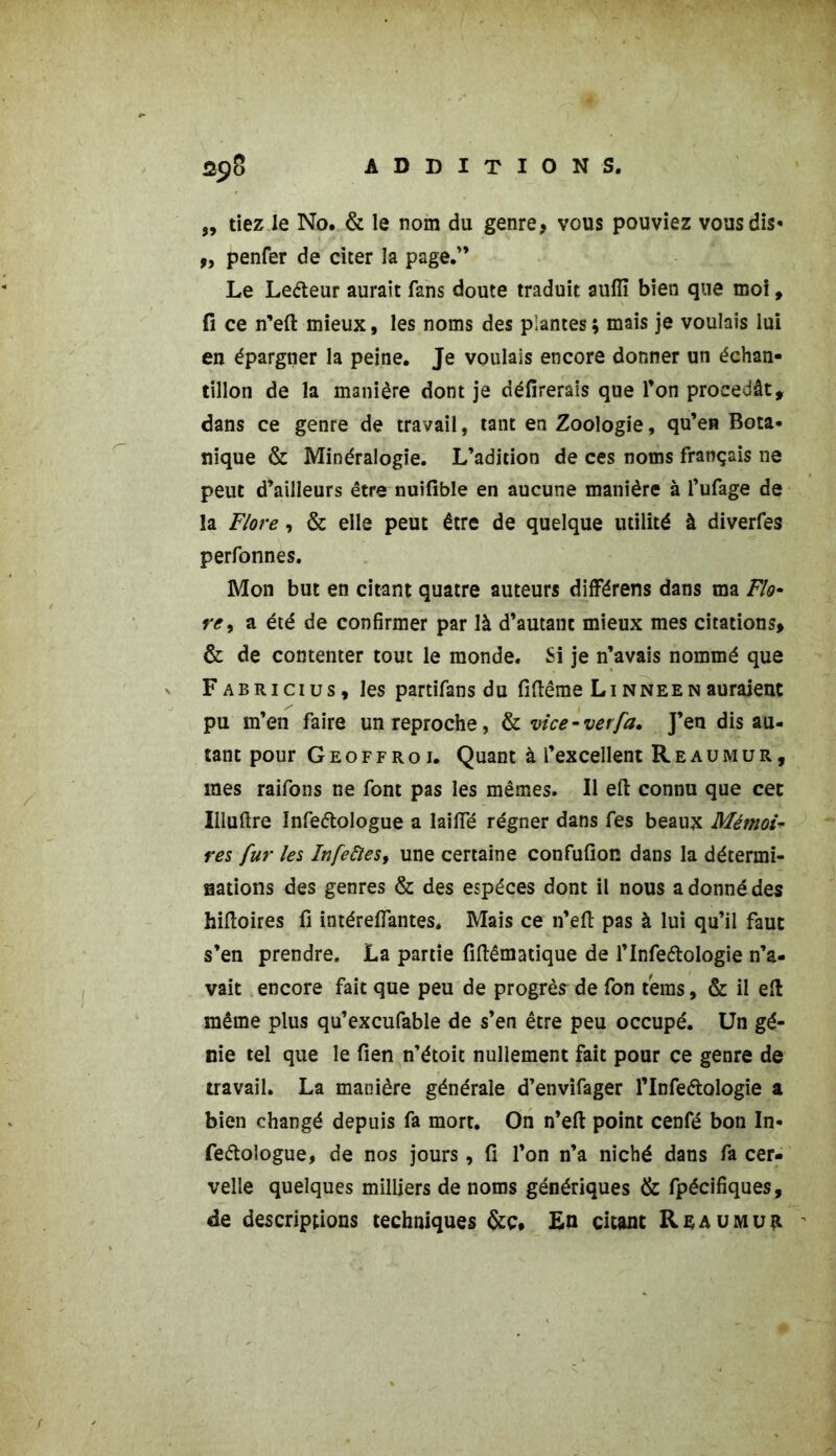 „ tiez le No. & le nom du genre, vous pouviez vous dis» 9, penfer de citer la page.” Le Leéteur aurait fans doute traduit aufîi bien que moi, fi ce n’eft mieux, les noms des plantes ; mais je voulais lui en épargner la peine. Je voulais encore donner un échan- tillon de la manière dont je délirerais que l’on procédât, dans ce genre de travail, tant en Zoologie, qu’en Bota- nique & Minéralogie. L’adition de ces noms français ne peut d’ailleurs être nuifible en aucune manière à l’ufage de la Flore, & elle peut être de quelque utilité à diverfes perfonnes. Mon but en citant quatre auteurs différens dans ma Flo- re > a été de confirmer par là d’autant mieux mes citations, & de contenter tout le monde. Si je n’avais nommé que Fabricius, les partifans du fiftême Linneenauraient pu m’en faire un reproche, & vice-verfa. J’en dis au- tant pour Geoffroi. Quant à l’excellent Reaumur, mes raifons ne font pas les mêmes. Il eft connu que cet Iiluftre Infe&ologue a laifïe régner dans fes beaux Mémoi- res fur les Infedles, une certaine confufion dans la détermi- nations des genres & des espèces dont il nous a donné des hiftoires fi intérefiTantes. Mais ce n’eft pas à lui qu’il faut s’en prendre. La partie fiftêmatique de l’Infe&ologie n’a- vait encore fait que peu de progrès de fon teins, & il eft même plus qu’excufable de s’en être peu occupé. Un gé- nie tel que le fien n’étoit nullement fait pour ce genre de travail. La manière générale d’envifager l’Infeétologie a bien changé depuis fa mort. On n’eft point cenfé bon In- feétologue, de nos jours, fi l’on n’a niché dans fa cer- velle quelques milliers de noms génériques & fpécifiques, de descriptions techniques &ç* En citant R s au mur '