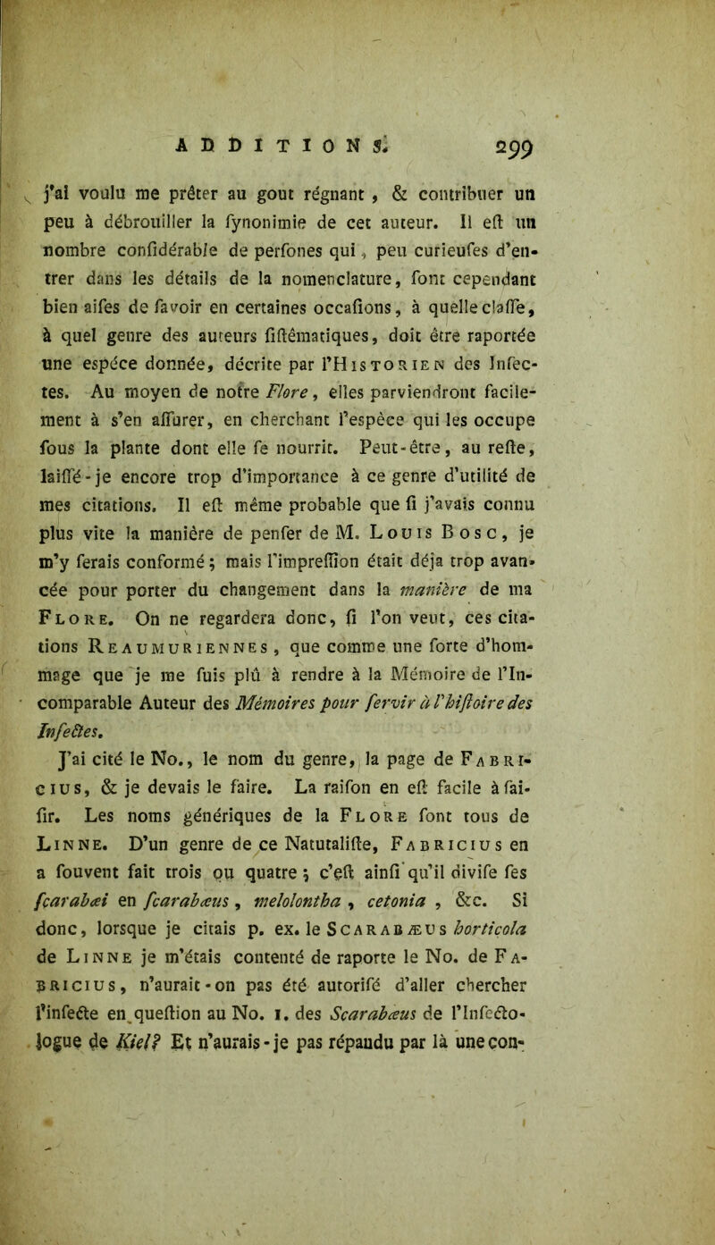 m s j’ai voulu me prêter au goût régnant , & contribuer un peu à débrouiller la fynonimie de cet auteur. Il efl un nombre confidérable de perfones qui, peu curieufes d’en- trer dans les détails de la nomenclature, font cependant bien aifes de fa voir en certaines occafions, à quelle c!afle, à quel genre des auteurs fiftêmatiques, doit être raportée une espèce donnée, décrite par I’Historien des Infec- tes. Au moyen de notre Flore, elles parviendront facile- ment à s’en afïurer, en cherchant l’espèce qui les occupe fous la plante dont elle fe nourrit. Peut-être, au refte, laiffé-je encore trop d’importance à ce genre d’utilité de mes citations. Il eft même probable que fi j’avais connu plus vite la manière de penfer de M. Louis Bosc, je m’y ferais conformé ; mais Timpreffion était déjà trop avan» cée pour porter du changement dans la manière de ma Flore. On ne regardera donc, fi l’on veut, ces cita- tions Reaumuriennes, que comme une forte d’hom- mage que je me fuis plû à rendre à la Mémoire de l’in- comparable Auteur des Mémoires pour fervir à Phifloire des Infeâes. J’ai cité le No., le nom du genre, la page de Fabri- cius, & je devais le faire. La raifon en efl: facile àfài- fir. Les noms génériques de la Flore font tous de Linné. D’un genre de ce Natutalifie, FABRiciusen a fouvent fait trois ou quatre \ c’efl; ainfi’qu’il divife fes fçarabœi en fcarabœus , melolontha , cet onia , &c. Si donc, lorsque je citais p. ex. le S c a r a b æ u s hortiçola de Linné je m’étais contenté de raporte le No. de Fa- Bricius, n’aurait-on pas été autorifé d’aller chercher l’infeéte en^queftion au No. i. des Scarabceus de l’Infeâo- logue de Ktelf Et n’aurais-je pas répandu par là unecon-