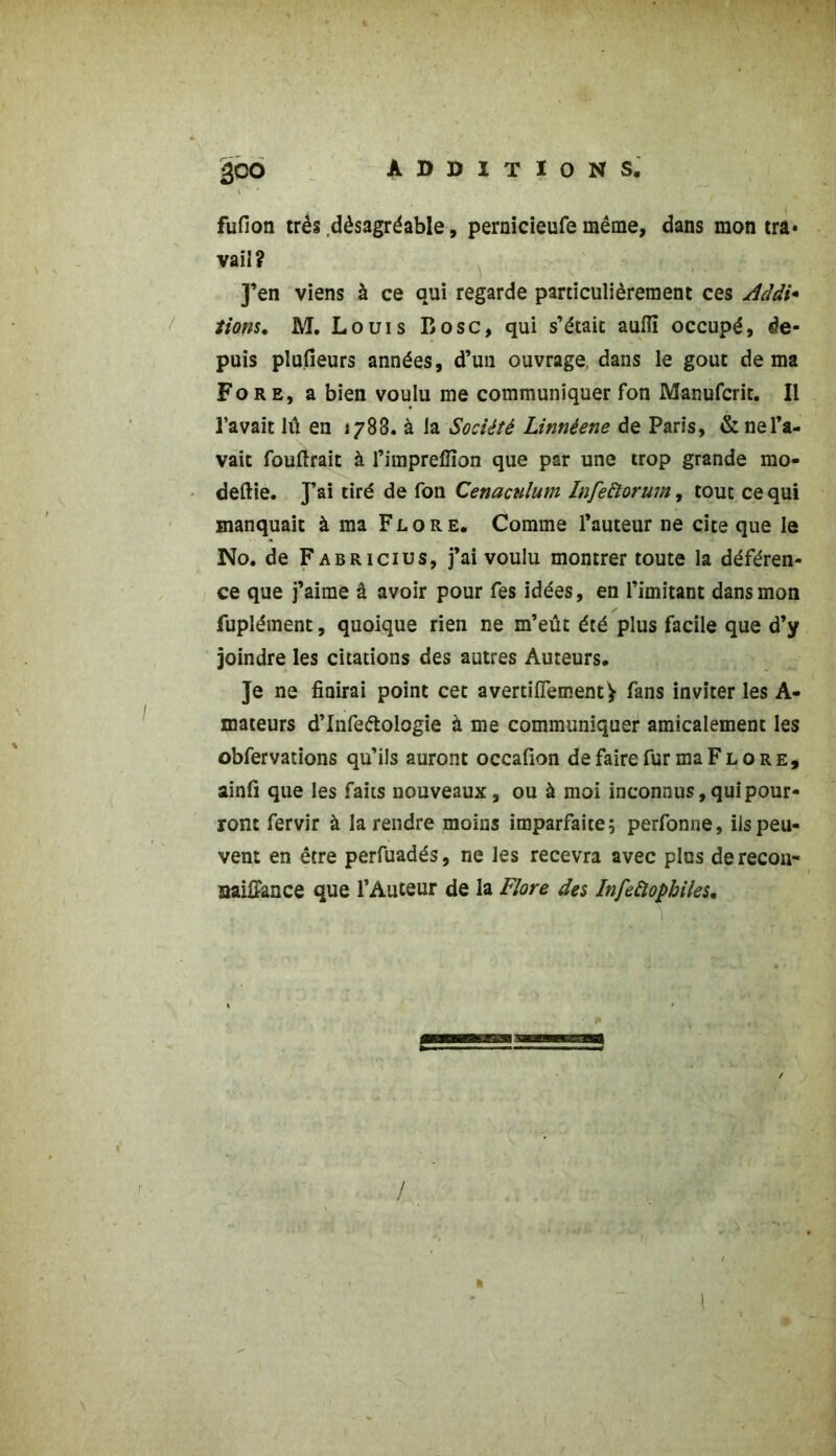 fufion très désagréable, pernicieufe même, dans mon tra» vaiî? J’en viens à ce qui regarde particulièrement ces Adâi* fions, M. Louis B ose, qui s’était aulïï occupé, de- puis plufieurs années, d’un ouvrage, dans le goût de ma Fore, a bien voulu me communiquer fon Manufcrit. Il l’avait lu en 1788. à la Société Linnèene de Paris, & ne l’a- vait fouftrait à l’imprelïïon que par une trop grande mo- deftie. J’ai tiré de fon Cenaculum Infettorum, tout ce qui manquait à ma Flore. Comme l’auteur ne cite que le No. de Fabricius, j’ai voulu montrer toute la déféren- ce que j’aime â avoir pour fes idées, en l’imitant dans mon fuplément, quoique rien ne m’eût été plus facile que d’y joindre les citations des autres Auteurs. Je ne finirai point cet avertiflementV fans inviter les A- mateurs d’Infeélologie à me communiquer amicalement les obfervations qu’ils auront occafion de faire fur ma F l o r e, ainfi que les faits nouveaux, ou à moi inconnus, qui pour- ront fervir à la rendre moins imparfaite; perfonne, ils peu- vent en être perfuadés, ne les recevra avec plus de recon- naiffance que l’Auteur de la Flore des Infeftophiles. \