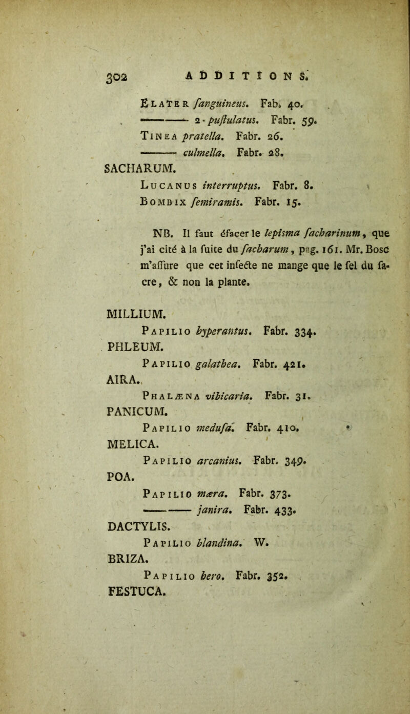 ElaTer fanguineus. Fab* 40. — 2 * puftulatui. Fabr. 59. Tinea pratella. Fabr. 26. ■ — culmella, Fabr. 28. SxACHARUM. Lu ca nu s interruptus. Fabr. 8. Bomdix femiramis. Fabr. 15. NB. Il faut éfacer le lepima facharinum, que j’ai cité à la fuite du facharum, pvg. 161. Mr. BosC m’aiïure que cet infe&e ne mange que le fel du fa- cre, & non la plante. MILLIUM. Papilio byperantus. Fabr. 334. PHLEUM. Papilio galatbea. Fabr. 421. AIRA. Phalæna vibicaria. Fabr. 31. PANICUM. 1 Papilio medufa. Fabr. 410. i> MELICA. Papilio arcanius, Fabr. 349. POA. Papilio ntæra. Fabr. 373. janira, Fabr. 433. DACTYLIS. Papilio blandina. W. BRIZA. Papilio bero, Fabr. 352. FESTUCA.