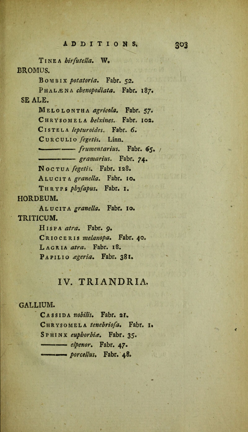 T1N e A birfutella, W, BROMÜS. Bombix potatoria. Fabr. 52. Phalæna chenopodiata. Fabr. 187. SE ALE. Melolontha agricola. Fabr. 57. Chrÿsomela helxines. Fabr. 102. C1 s T e l a lepturoides. Fabr. 6. Curculio fegetis, Linn. »■ — frumentarius. Fabr. 65» j ■ - gramarius. Fabr. 74. N oc tua fegeth. Fabr. 128. A l u c 1T A granella. Fabr. I o. Thryp s pbyjapus. Fabr. 1. HORDEUM. A l u c 1 t a granella. Fabr. 1 o. TRITICUM. H isp a tf/ra. Fabr. 9. Crioceris melanopa. Fabr. 40. Lagria dtfra. Fabr. 18. Papilio œgeria. Fabr. 381. IV. TRIANDRIA. GALLIUM. C a s s 1 d a nobilis, Fabr. 2 r. Chrÿsomela tenebriofa. Fabr. î« Sphinx euphorbiœ. Fabr. 35. elpenor. Fabr. 47. ———• porcellus. Fabr. 48.