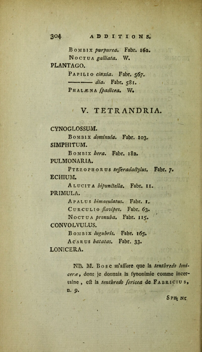 B o m B i x purpurea. Fabr. 162. N o c t u a galîiata, W. PLANTAGO. P a p 1 l 1 o cinxia. Fabr. 567» dia. Fabr. 581. P h a l æ N A fpadicea. W. ' • * -h .. . 1 V. TETRANDRIA. CYNOGLOSSUM. B o mb ix dominuïa. Fabr. 103, SIMPHITUM. B o mbix bera. Fabr. 182. PULMONARIA. Ptep.ophorus tejjcradaftylus. Fabr. 7. ECHIUIVI. Alucita bipunftella. Fabr. 11. PRIMULA. A p al u s bimaculatus. Fabr. t, Curculio flavipes. Fabr. 63. Noctua pronuba. Fabr. 115. CONVOLVULUS. Bombix lugubris. Fabr. 165. Acarus batatas. Fabr. 33. LONiCERA. NB. M. Bosc m'afïure que la tentbredo loni- <•<?/*<*?, dont je donnais la fynonimie comme incer- taine , eft la tentbredo fericea de Fabricius, n. 9. ✓ - fr (; SpH£ NX