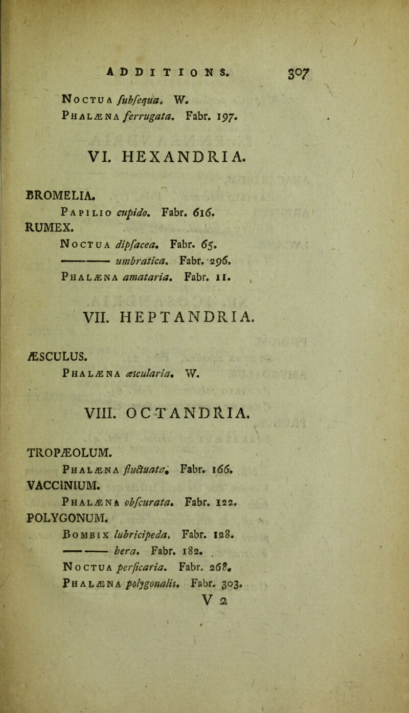 Noctua fubfequa, W. Phalæna ferrugata, Fabr. 197. VI. HEXANDRIA. BROMELIA. Papilio cupido. Fabr. 616. RUMEX. Noctua dipfacea. Fabr. 55. —■ umbratica. Fabr. • 296» Phalæna amataria. Fabr. il. VII. HEPTANDRIA. ÆSCULUS. Phalæna aicularia. W. VIII. OC T AND RI A. TROPÆOLUM. Phalæna fiuttuata, Fabr. i<56. VACCINIUM. Phalæna obfcurata. Fabr. 122. POLYGONUM. Bo mb ix lubrtcipeda. Fabr. 128. —— fonsr. Fabr. 182. N o c t u a perficaria. Fabr. 268. Ph alæma poligonaüs, Fabr. 303.