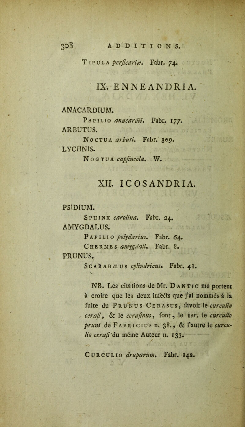 IX. ENNEANDRIA. ANACARDIUM. Papilio anacardii. Fabr, 177. ARBUTUS. Noctua arbuti. Fabr. 309. LYCHNIS. N 0 G T u a capfincola. W. XII. ICOSANDRIA. PSIDIUM. Sphinx carolina. Fabr. 24. AMYGDALUS. Papilio polydarius. Fabr. 54. C h e R me s amygdali• Fabr. 8. PRUNUS. Scarabæus cyütidricus• Fabr. 41. NS. Les citations de Mr. Dan tic me portent à croire que les deux infe&s que j’ai nommés à la fuite du P R un us Cerasus, favoir le curculio cerafi, & le cerafinus, font, le 1er. le curculio pruni deFABRiciusn. 38., & l’autre le curcu- lio cerafi àu même Auteur n. 133. Curculio druparum. Fabr. 142.