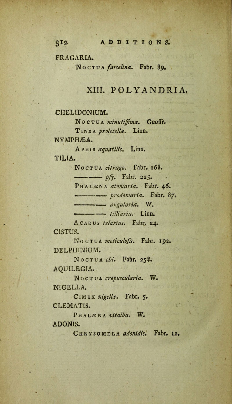 glQ addition si FRAGARIA. Noctua fascelina. Fabr. 89. XIII. POLYANDRIA, CHELIDONIUM. Noctua minatiflima. GeofFr. Tinea proletella. Linn. NYMPHÆA. A phi s aquatilis. Linn. TILIA. Noctua citrago. Fabr. 168. Fabr. 225. Phalæna atomaria. Fabr. 46. —■— prodomaria. Fabr. 87. — anguîaria, W. — tilîiaria. Linn. A car us telarius. Fabr. 24. CISTUS. Noctua meticuîofa. Fabr. 192. DELPHINIUM. Noctua o&/‘. Fabr. 258. AQUILEGÎA. Noctua crepuscularia. W. NIGELLA. Cimex nigellœ. Fabr. 5. CLEMATIS. ‘: Phalæna vitalba. W. ADONIS. Chrysomela adonidis. Fabr. 12.