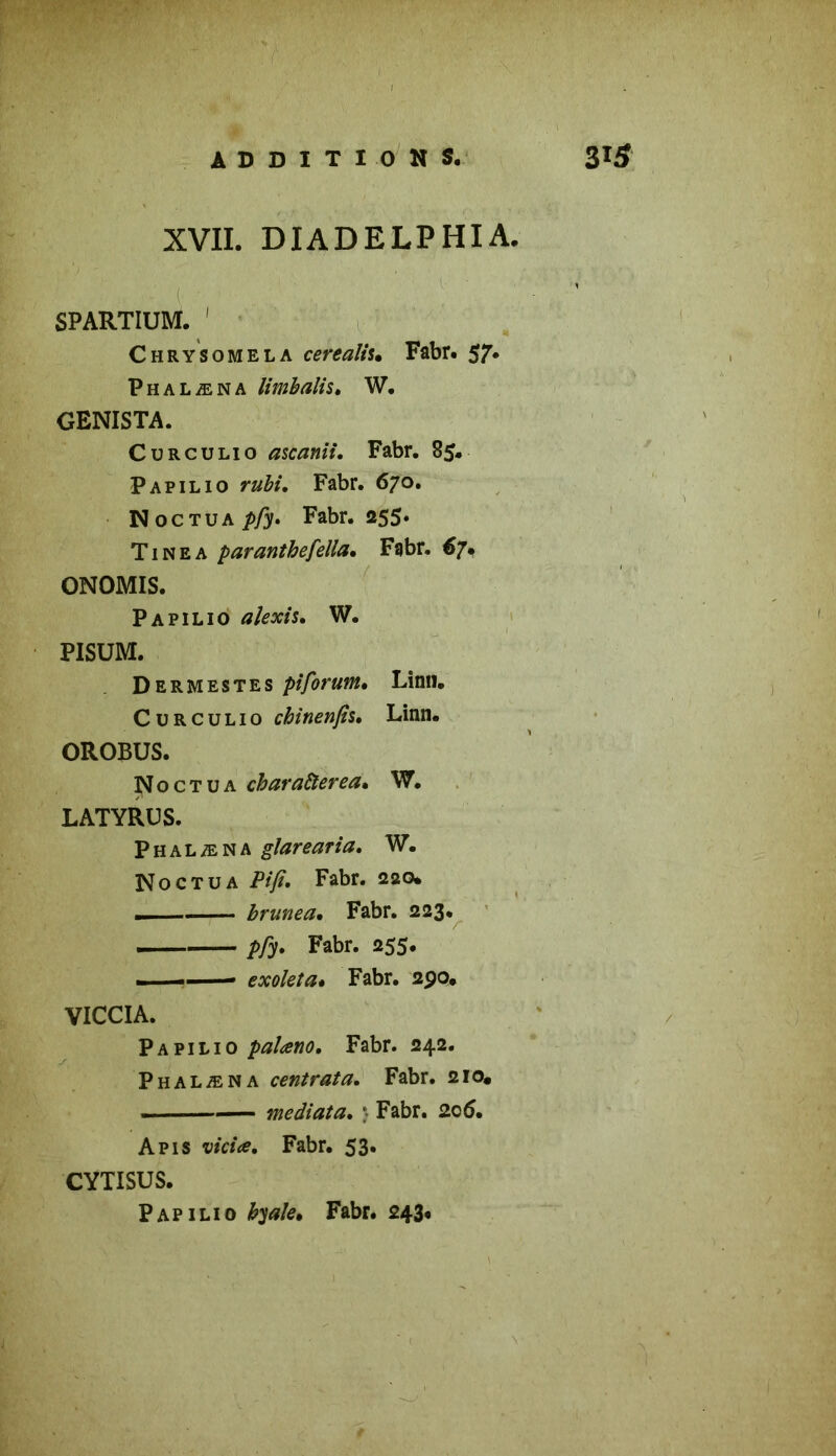 XVII. DIADELPHIA. ' - l ■ SPARTIUM. Chrysomela cerealis. Fabr. 57. Phalæna limbalis* W. GENISTA. Curculio ascanii. Fabr. 85. Papilio Fabr. 670. N oc tua Fabr. 255. Tinea paranthefella* Fabr. €7. ONOMIS. Papilio W. PISUM. Dermestes pi forum* Linn. Curculio chinenfis, Linn* OROBUS. Noctua cbaraàerea* W. LATYRUS. Phalæna glarearia. W. No ct u a Pifi. Fabr. 220. ... — brunea* Fabr. 223. pfy* Fabr. 255. — » exoleta* Fabr. 290* VICCIA. Papilio palano. Fabr. 242. Phalæna centrât a, Fabr. 210. , médiat a* * Fabr. 20 5. Apis vicia* Fabr. 53. CYTISUS. Papilio byale* Fabr. 243#