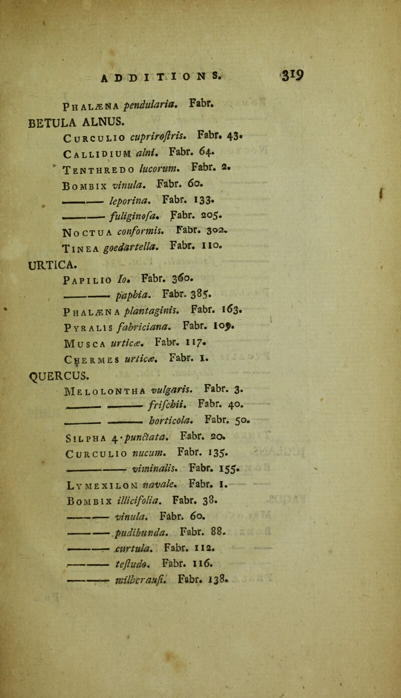 Phalæna pendularia. Fabr. BETULA ALNUS. Cürcülio cuprirojlris. Fabr. 43. Callidium afaim Fabr. 64. Tenthredo lucorum» Fabr. 2. B0 mbix vinula. Fabr. 6o. . —, leporina. Fabr. 133* fuliginofa• jFabr. 205. No ct u a confortais» Fabr. 302» Tinea goedartella, Fabr. 110. URTiCA. Papilio Fabr. 360. • —- paphia. Fabr. 385. Phalæna plantaginis. Fabr. 163. Pyralis fahriciana. Fabr. 105*. M u s c a urticæ• Fabr. 117. Cçermes urticæ• Fabr. I. QUERCUS. Melolontha vulgaris. Fabr. 3. —- • frifchii* Fabr. 40. - horticola. Fabr. 50. S il ph a 4 'punctata. Fabr. 20. Curculio nucum, Fabr. 135. « —— viminalis. Fabr. 155» Lymexilon navale» Fabr. I. Bombix illici folia. Fabr. 38. vinula. Fabr. 60. -— pudibunda, Fabr. 88. ——— curtula. Fabr. 112. . — teftudo, Fabr. 116. milbcraufi» Fabr. 138.