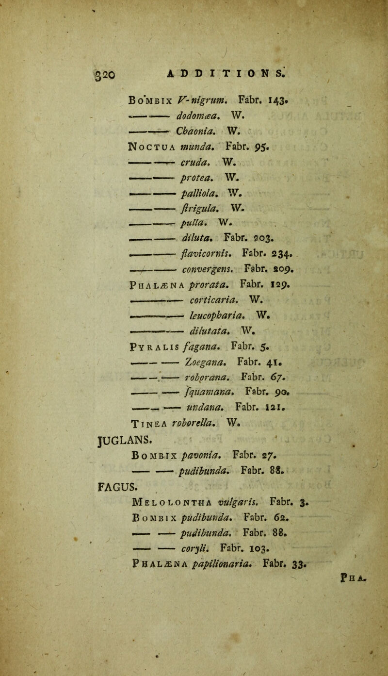 ' / '• J :: w Bo’mbix V-nigrum. Fabr. 143. *—* dodomœa. W. Cbaonia. W. Noctüa munda. Fabr. 95. —— cruda. W. — protea, W. — palliola. W. ftrigula. W. - .... ■- pu Ha, W. — dîluta, Fabr. 503. • flavicornis. Fabr. 234. convergeas. Fabr. 209. Phalæna prorata. Fabr. 129. ■ ——.— corticaria. W. —— — leucopharia. W. di lut ata. W. P Y R a l 1 s fagana. Fabr. 5. . Zoegana. Fabr. 41, —— roborana. Fabr. <>7. [quantana. Fabr. 90. .—— undana. Fabr. 121. Ti ne a roborella. W. JÜGLANS. Bombix pavonia. Fabr. 27. pudibunda. Fabr. 8 S. FAGUS. Melolontha vulgaris. Fabr. 3. Bombix pudibunda. Fabr. 62. — —- pudibunda. Fabr. 88. coryli. Fabr. 103. Phalæna papilionaria. Fabr. 33. Pha.