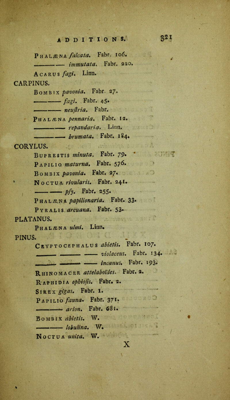 Phalæna falcata. Fabr, 106. ^ i minutât a. Fabr. 220. Acarus fagt, Linn. CARP1NUS. BomBix çavonia. Fabr. 27. — fagt, Fabr. 45* — neujtria. Fabr. Phalæna pennaria, Fabr. 12. ■ ——. repandaria. Linn. — . brumata. Fabr. 1S4. CORYLUS. Buprestis minuta, Fabr. 79. Papilio maturna, Fabr. 576. Bombix pavonia, Fabr. 27. Noctua rivularis, Fabr. 241. pfy• Fabr* 255* Phalæna papilionaria, Fabr. 33. Pyralis arcuana. Fabr. 53* PLATANÜS. Phalæna ulmi, Linn. PINUS. Cryptoceph alu s abietis. Fabr. 107. _ violaceus. Fabr. 134. 1!.. incanus, Fabr. 193. Rhinomacer attelaboïdes. Fabr. 2. Rafhidia ophiofis, Fabr. 2. Sirex gigas. Fabr. I. Papilio fauna• Fabr. 371* — arion. Fabr. 681. Bombix abietis, W. — lobulina, W. N 0 CT u a unit a, w. X