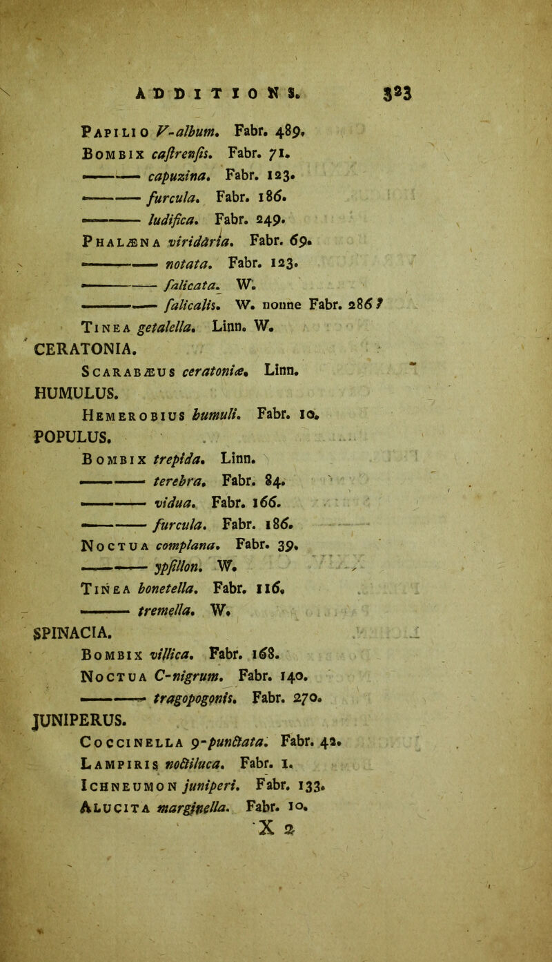 ■ Papilio V-album. Fabr. 489, Bombix caflrenfis. Fabr. 71# — capuzina. Fabr. 123. furcula. Fabr. 18(5. — ludifica. Fabr. 249. Phalæna viridârîa. Fabr. 69* « » notata. Fabr. 123. »■■■ ■ —— falicata. W. .. falicaîh• W. nonne Fabr. 286 7 Tinëa getalella. Linn. W. CERATONIA. S car ab æu s ceratoniæ. Linn. HUMULUS. Hemerobius bumuli* Fabr. 10. POPULUS. Bombix trépida. Linn. — * terebra• Fabr. 84. —— vidua, Fabr. 166. furcula. Fabr. 186. N o c T u a complana• Fabr. 39. ——<— ypfîllon. W. Tinea bonetella. Fabr. II5. tremella. W. SPINACIA. Bombix vil/ica. Fabr. 168. No ct u a C-mgrum. Fabr. 140. ——— tragopogm's. Fabr. 270. JUNIPERUS. Coccinella y-punâlata. Fabr. 42. Lampiris noftiluca. Fabr. 1. Ichneumon juniperi. Fabr. 133. Alu cita marginella. Fabr. i°» X s *