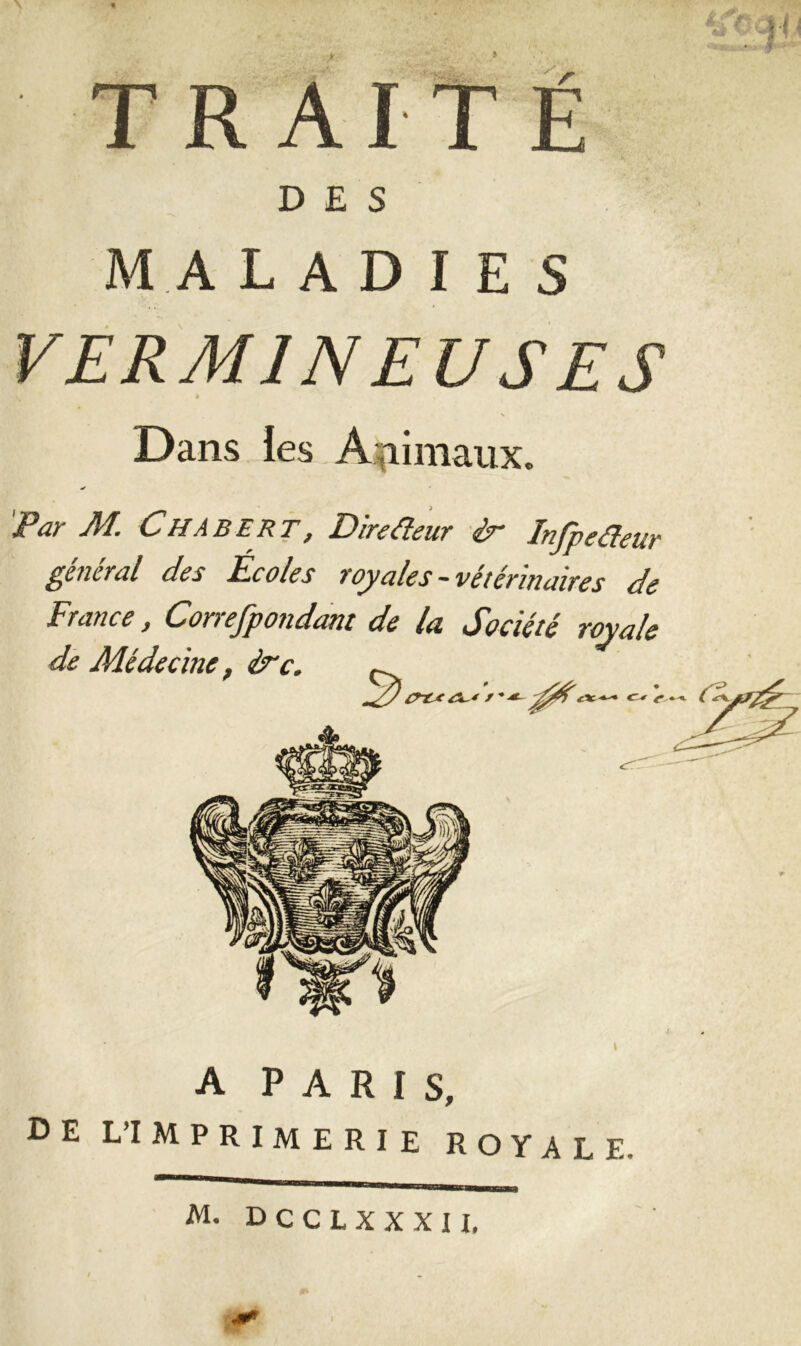 MtîT'fï V y TRAITE DES MA LADIES VERMINEUSES » Dans les Animaux. Par M. Chabert, Direfieur ir Infpeûeur general des Ecoles royales -vétérinaires de France, Correfpondant de la Société royale de Médecine, ère. ^ <r* (A A PARIS, DE L’IMPRIMERIE ROYALE- M. DCCLXXXII,