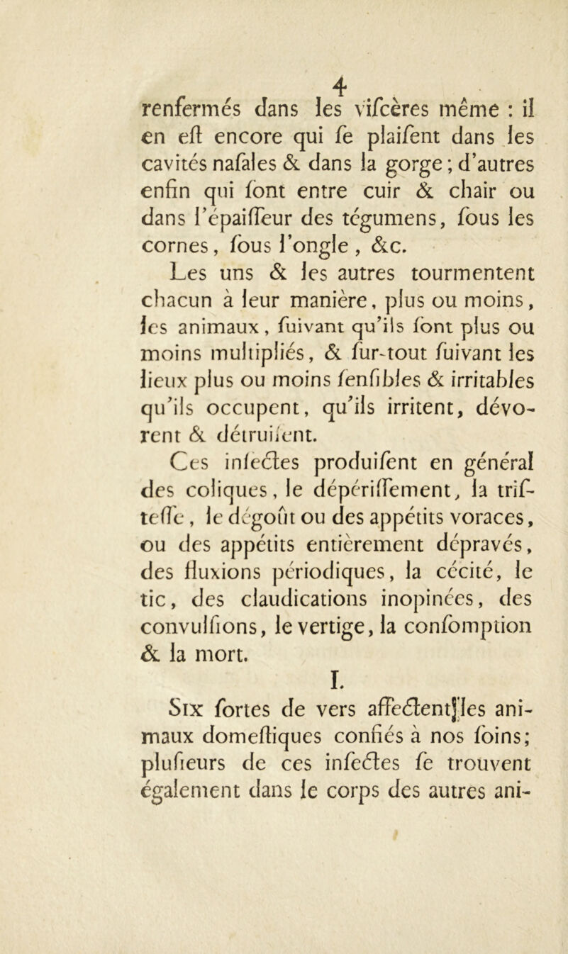 T > renfermés dans les Vifcères même : il en eff encore qui fe plaifent dans les cavités nafales & dans la gorge ; d’autres enfin qui font entre cuir & chair ou dans l’épaifleur des tégumens, fous les cornes, fous l’ongle, &c. Les uns & les autres tourmentent chacun à leur manière, plus ou moins, les animaux, fuivant qu’ils font plus ou moins multipliés, & fur-tout fuivant les lieux plus ou moins fenfibles & irritables qu’ils occupent, qu’ils irritent, dévo- rent & détriment. Ces inleétes produifont en général des coliques, le dépéri freinent, la trifi- tefie, le dégoût ou des appétits voraces, ou des appétits entièrement dépravés, des fluxions périodiques, la cécité, le tic, des claudications inopinées, des convulfions, le vertige, la confomption &. la mort. I. Six fortes de vers affeélentj les ani- maux domefliques confiés à nos foins; plufteurs de ces infeétes fe trouvent également dans le corps des autres ani-
