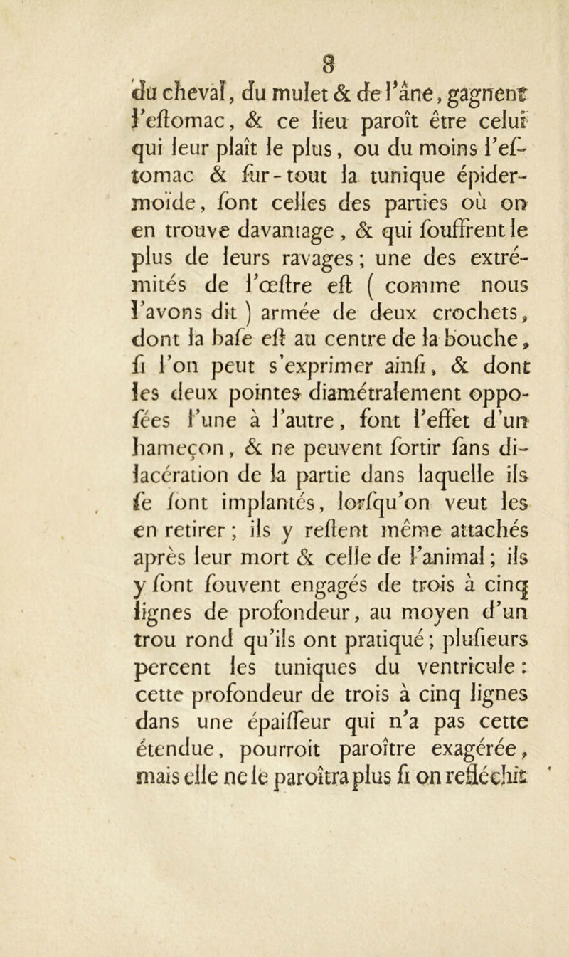 a du cheval, du mulet & de l’âne, gagnent J’eftomac, & ce lieu paroît être celui qui leur plaît le plus, ou du moins l’ef- tomac & fur-tout la tunique épider- moïde, font celles des parties où or> en trouve davantage , & qui iouffrentle plus de leurs ravages ; une des extré- mités de l’ceftre eft ( comme nous l’avons dit ) armée de deux crochets, dont la haïe eft au centre de la bouche, fi l’on peut s’exprimer ainft, & dont les deux pointes diamétralement oppo- fées l’une à l’autre, font l’effet d’un hameçon, & ne peuvent fortir fans di- lacération de la partie dans laquelle ils fe /ont implantés, lorfqu’on veut les en retirer ; ils y reftent même attachés après leur mort & celle de l’animal ; ils y /ont fouvent engagés de trois à cinq lignes de profondeur, au moyen d’un trou rond qu’ils ont pratiqué; plufieurs percent les tuniques du ventricule : cette profondeur de trois à cinq lignes dans une épaiffeur qui n’a pas cette étendue, pourroit paroître exagérée, mais elle ne le paroîtra plus fi on réfléchit