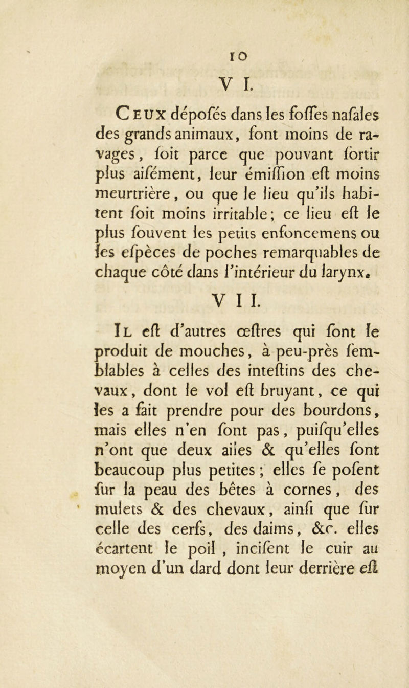 ro V I. Ceux dépofés dans les folles nafales des grands animaux, font moins de ra- vages , loit parce que pouvant lortir plus aifément, leur émi/fion efl moins meurtrière, ou que le lieu qu’ils habi- tent foit moins irritable; ce lieu eft le alus fou vent les petits enfoncemens ou es efpèces de poches remarquables de chaque côté dans l’intérieur du larynx. V I I. Il eft d’autres ceftres qui font le produit de mouches, à peu-près lèm- blables à celles des inteftins des che- vaux , dont le vol eft bruyant, ce qui les a fait prendre pour des bourdons, mais elles n’en font pas, puifqu’elles n’ont que deux ailes & qu’elles font beaucoup plus petites ; elles fe pofent fur la peau des bêtes à cornes, des mulets & des chevaux, ainfi que fur celle des cerfs, des daims, &c. elles écartent le poil , inci/ent le cuir au moyen d’un dard dont leur derrière eft