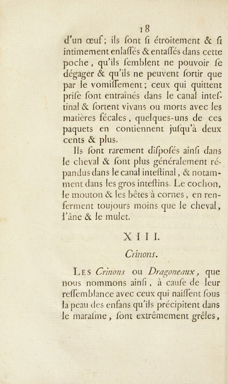 ! 8 d’un œuf ; ils font fi étroitement & fi intimement enlaffés &enta(fés dans cette poche , qu’ils femblent ne pouvoir fe dégager & qu’ils ne peuvent iortir que par le vomilfement; ceux qui quittent pri/è font entraînés dans le canal inted tina! & fortent vivans ou morts avec les matières fécales , quelques-uns de ces paquets en contiennent julqu’à deux cents & plus. Ils font rarement di/pofés ainfi dans le cheval & font plus généralement ré- pandus dans le canal inteftinal, & notam- ment dans les gros inteftins. Le cochon, le mouton & les bêtes à cornes, en ren- ferment toujours moins que le cheval, l’âne & le mulet. XIII. Crinons. Les Crinons ou Dragoneaux, que nous nommons ainli, à caufo de leur relfemblance avec ceux qui nahTent fous la peau des enfans qu’ils précipitent dans le maraiine, font extrêmement grêles, l