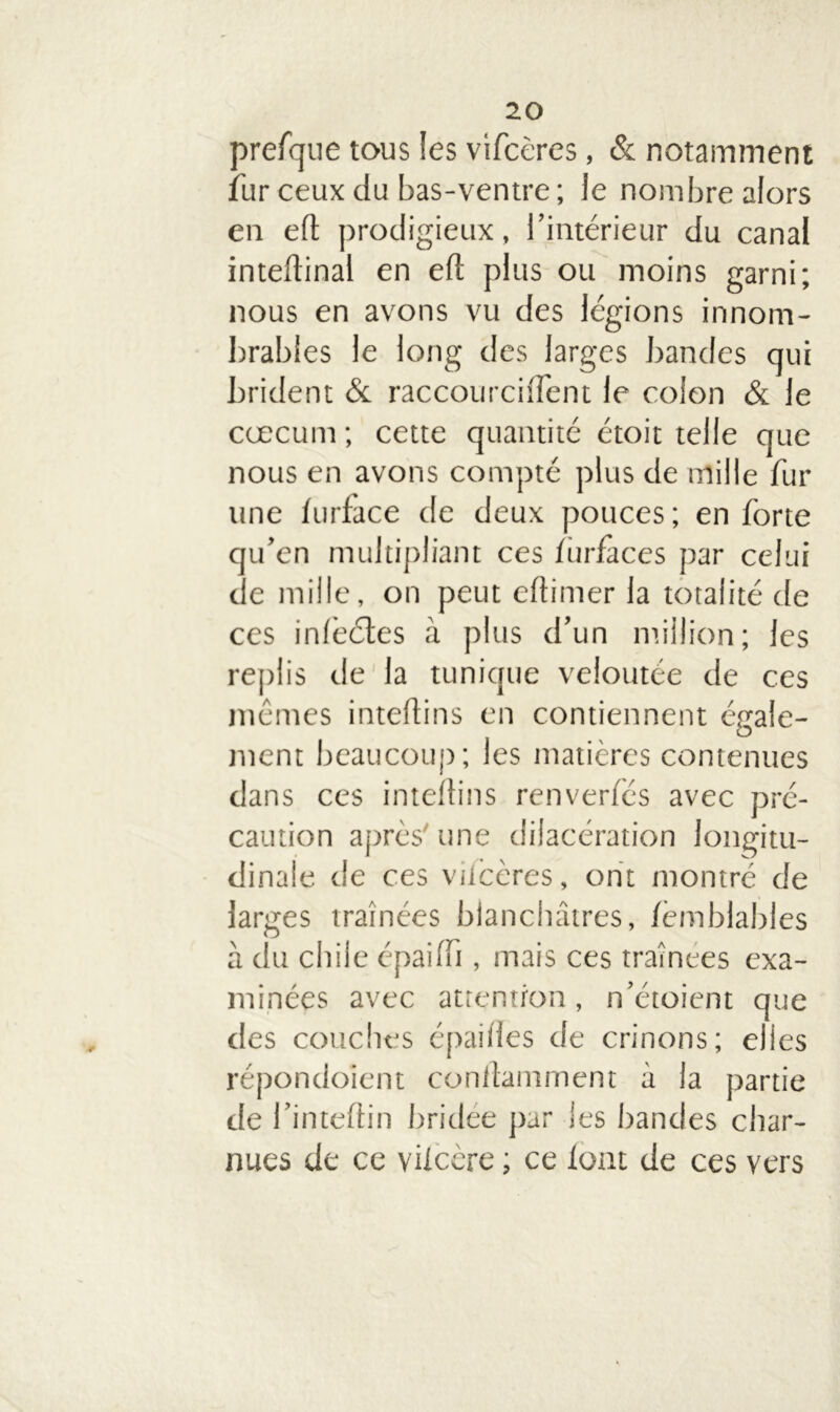 prefque tous îes vifcères, & notamment fur ceux du bas-ventre ; le nombre alors en eft prodigieux, l’intérieur du canal inteftinal en eft plus ou moins garni; nous en avons vu des légions innom- brables le long des larges bandes qui brident 6c raccourci lient le colon 6c le cæcum ; cette quantité étoit telle que nous en avons compté plus de mille fur une lurface de deux pouces ; en forte qu’en multipliant ces iurfaces par celui de mille, on peut cftimer la totalité de ces inlêéles à plus d’un million; les replis de la tunique veloutée de ces mêmes inteftins en contiennent égale- ment beaucoup; les matières contenues dans ces inteftins renverîcs avec pré- caution après' une dilacération longitu- dinale de ces viiccres, ont montré de larges traînées blanchâtres, fèmblables à du chile épaiftt, mais ces traînées exa- minées avec attention, n’étoient que des couches épaiftes de crinons; elles répondoient conftamment à la partie de l’inteftin bridée par les bandes char- nues de ce vUcère ; ce loat de ces vers