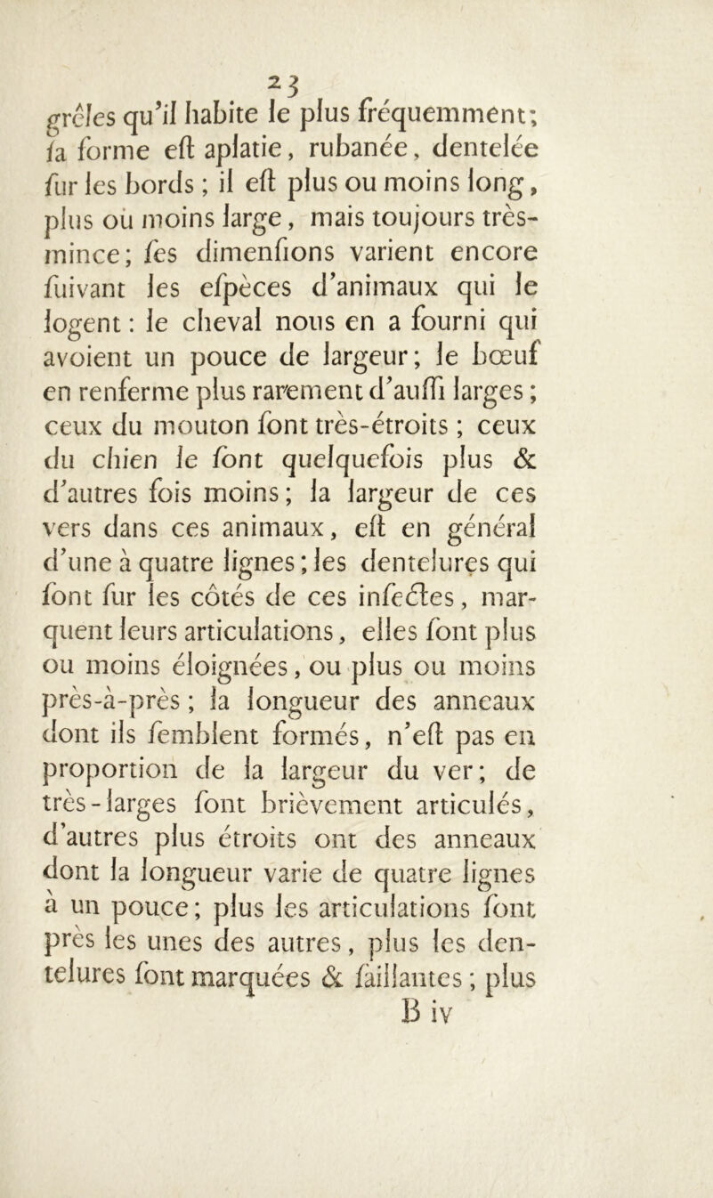 grêles qu’il habite le plus fréquemment; fa forme eft aplatie, rubanée, dentelée fur les bords ; il eft plus ou moins long, plus ou moins large, mais toujours très- mince; fes dimenfions varient encore fuivant les efpèces d’animaux qui le logent : le cheval nous en a fourni qui avoient un pouce de largeur; le bœuf en renferme plus rarement d’aufti larges ; ceux du mouton font très-étroits ; ceux du chien le font quelquefois plus & d’autres fois moins; la largeur de ces vers dans ces animaux, eft en général d’une à quatre lignes ; les dentelures qui font fur les côtés de ces infeétes, mar- quent leurs articulations, elles font plus ou moins éloignées, ou plus ou moins près-à-près ; la longueur des anneaux dont ils fembient formés, n’eft pas en proportion de la largeur du ver; de très-larges font brièvement articulés, d’autres plus étroits ont des anneaux dont la longueur varie de quatre lignes a un pouce ; plus les articulations font près les unes des autres, plus les den- telures font marquées & /aillantes ; plus B iv