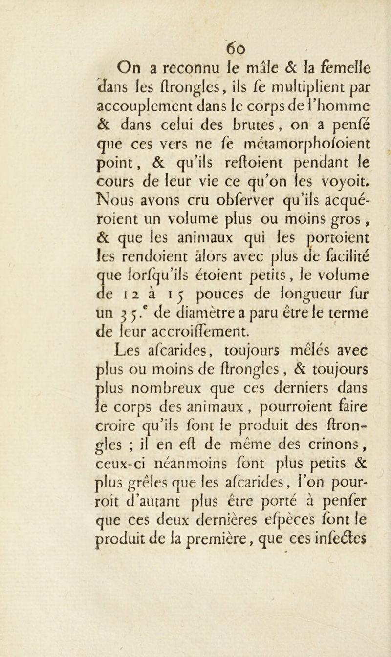 On a reconnu le mâle & la femelle dans les ftrongles, ils fe multiplient par accouplement dans le corps de l’homme & dans celui des brutes, on a penle que ces vers ne lé métamorpholoient point, & qu’ils reftoient pendant le cours de leur vie ce qu’on les voyoit. Nous avons cru obferver qu’ils acqué- roient un volume plus ou moins gros , & que les animaux qui les portoient les rendoient alors avec plus de facilité que lorlqu’ils étoient petits, le volume de 12 à 15 pouces de longueur fur un 35.' de diamètre a paru être le terme de leur accroilfement. Les afcarides, toujours mêlés avec plus ou moins de lïronglcs , & toujours plus nombreux que ces derniers dans le corps des animaux , pourraient faire croire qu’ils font le produit des ftron- gles ; il en eft de même des crinons, ceux-ci néanmoins font plus petits & plus grêles que les afcarides, l’on pour- rait d’autant plus être porté à penfer que ces deux dernières e/pèces font le produit de la première, que ces inlèéles