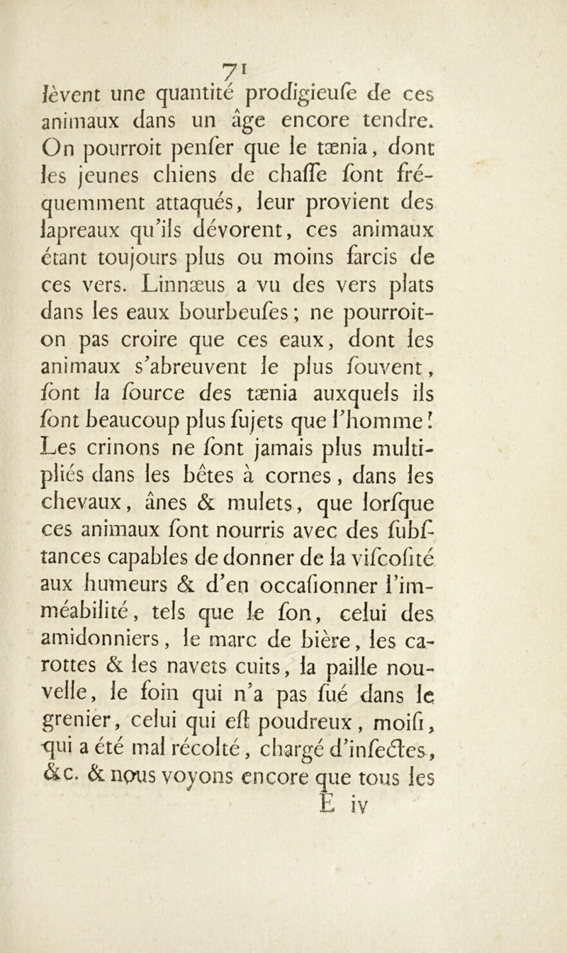 lèvent une quantité prodigieufè de ces animaux dans un âge encore tendre. On pourroit penfer que le tænia, dont les jeunes chiens de chalTe font fré- quemment attaqués, leur provient des lapreaux qu’ils dévorent, ces animaux étant toujours plus ou moins farcis de ces vers. Linnæus a vu des vers plats dans les eaux bourbeufes ; ne pourroit- on pas croire que ces eaux, dont les animaux s’abreuvent le plus fouvent, font la fource des tænia auxquels ils font beaucoup plus fujets que l’homme ! Les crinons ne font jamais plus multi- pliés dans les bêtes à cornes, dans les chevaux, ânes & mulets, que lorfque ces animaux font nourris avec des fubf tances capables de donner de la vifeofité aux humeurs & d’en occafionner l’im- méabilité, tels que le fon, celui des amidonniers, le marc de bière, les ca- rottes & les navets cuits, la paille nou- velle, le foin qui n'a pas fùé dans le grenier, celui qui eft poudreux, moifi, <lui a été mal récolté, chargé d’infeétes, &c. & nous voyons encore que tous les E iv