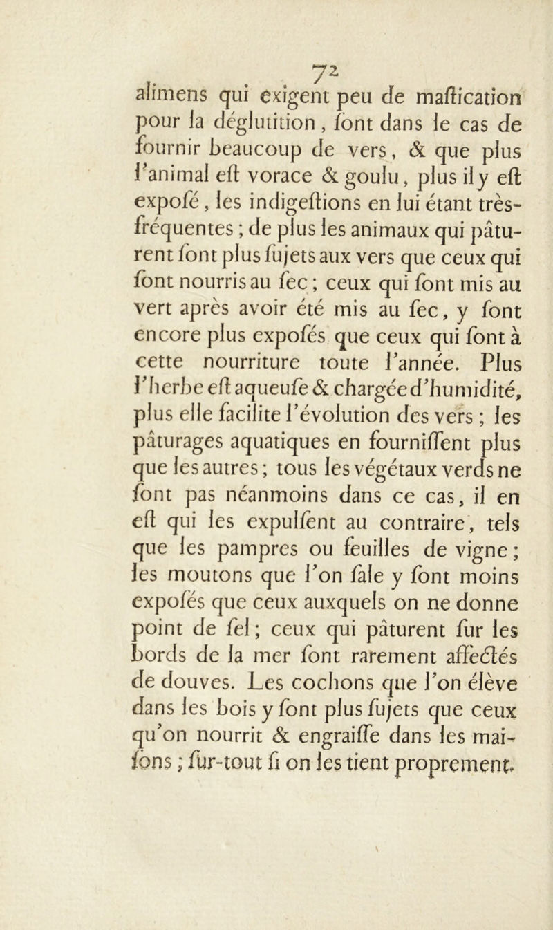 alimens qui exigent peu de maftication pour la déglutition , font dans le cas de fournir beaucoup de vers, & que plus l’animal eft vorace & goulu, plus il y eft: expofé, les indigeftions en lui étant très- fréquentes ; de plus les animaux qui pâtu- rent font plus fujets aux vers que ceux qui font nourris au fec ; ceux qui font mis au vert après avoir été mis au foc, y font encore plus expofés que ceux qui font à cette nourriture toute l’année. Plus l’herbe eft aqueufo & chargéed’humidité, plus elle facilite l’évolution des vers ; les pâturages aquatiques en fournifTent plus que les autres; tous les végétaux verds ne font pas néanmoins dans ce cas, il en eft qui les expulfent au contraire, tels que les pampres ou feuilles de vigne ; les moutons que l’on fale y font moins expofés que ceux auxquels on ne donne point de fol ; ceux qui pâturent fur les bords de la mer font rarement affèétés de douves. Les cochons que l’on élève dans les bois y font plus fujets que ceux qu’on nourrit & engraiffe dans les mai- fons ; fur-tout fi on les tient proprement.
