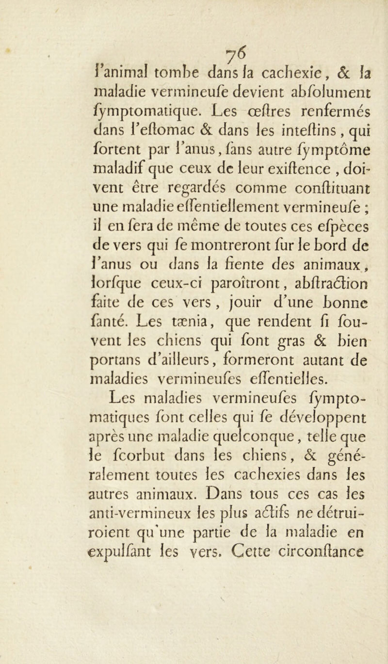 l’animal tombe dans la cachexie, & la maladie vermineufè devient abfolument fymptomatique. Les cefires renfermés dans l’efiomac & dans les inteflins , qui fortent par l’anus,fans autre fymptôme maladif que ceux de leur exiftence , doi- vent être regardes comme conftituant une maladie elfentiellement vermineu/e ; il en fera de même de toutes ces efpèces devers qui fe montreront fur le bord de l’anus ou dans la fiente des animaux, lorfque ceux-ci paroîtront, abftraêtion faite de ces vers , jouir d’une bonne fanté. Les tænia, que rendent fi fou- vent les chiens qui font gras & bien portans d’ailleurs, formeront autant de maladies vermineufes effcntielles. Les maladies vermineufes fympto- matiques font celles qui fe développent après une maladie quelconque, telle que le feorbut dans les chiens, & géné- ralement toutes les cachexies dans les autres animaux. Dans tous ces cas les anti-vermineux les plus aétifs ne détrui- roient qu'une partie de la maladie en expulfimt les vers. Cette circonflance S