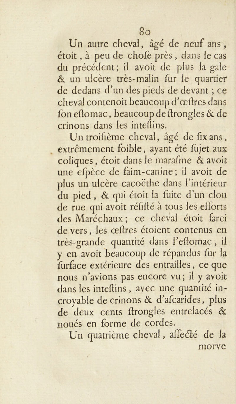 Un autre cheval, âgé de neuf ans, étoit, à peu de chofè près , dans le cas du précédent; il avoit de plus la gale & un ulcère très-malin fur le quartier de dedans d’un des pieds de devant ; ce cheval contenoit beaucoup d’œftres dans Ibn eftomac, beaucoup de ftrongles & de crinons dans les inteftins. Untroiftème cheval, âgé de fixans, extrêmement foible, ayant été fujet aux coliques, étoit dans le marafme & avoit une efpèce de faim-canine ; il avoit de plus un ulcère cacoëthe dans l'intérieur du pied , & qui étoit la fuite d’un clou de rue qui avoit réfillé à tous les efforts des Maréchaux ; ce cheval étoit farci de vers, les œflres étoient contenus en très-grande quantité dans i’eftomac , il y en avoit beaucoup de répandus fur la fürface extérieure des entrailles, ce que nous n’avions pas encore vu; il y avoit dans les inteflins , avec une quantité in- croyable de crinons & d’afcarides, plus de deux cents ftrongles entrelacés & noués en forme de cordes. Un quatrième cheval, affeété de la morve