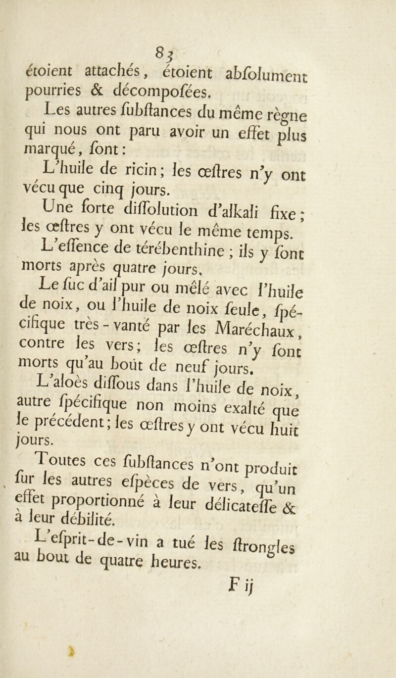 8S étoient attachés, étoient abfolument pourries & décompofées. Les autres fobftances du meme rè^ne rjui nous ont paru avoir un effet plus marqué, font : L’huile de ricin ; les œftres n y ont vécu que cinq jours. Une forte diffolution d’alkali fixe; les ceftres y ont vécu le même temps. L efiènce de terehenthine ; ils y font morts après quatre jours, Le foc d’ail pur ou mêlé avec l’huile de noix, ou 1 huile de noix foule, Spé- cifique très - vante par les Maréchaux contre les vers; les œftres n’y font morts cju au bout de neuf jours. L aloès diftous dans l’huile de noix autre Spécifique non moins exalté nue le précédent; les œftres y ont vécu huit jours. Toutes ces ftubftances n’ont produit ■ iuJ. ,es autres efpèces de vers, qu’un effet proportionné à leur délicateffo & a leur débilité. L’eSprit-de-vin a tué les ftronfoes au bout de quatre heures. 6