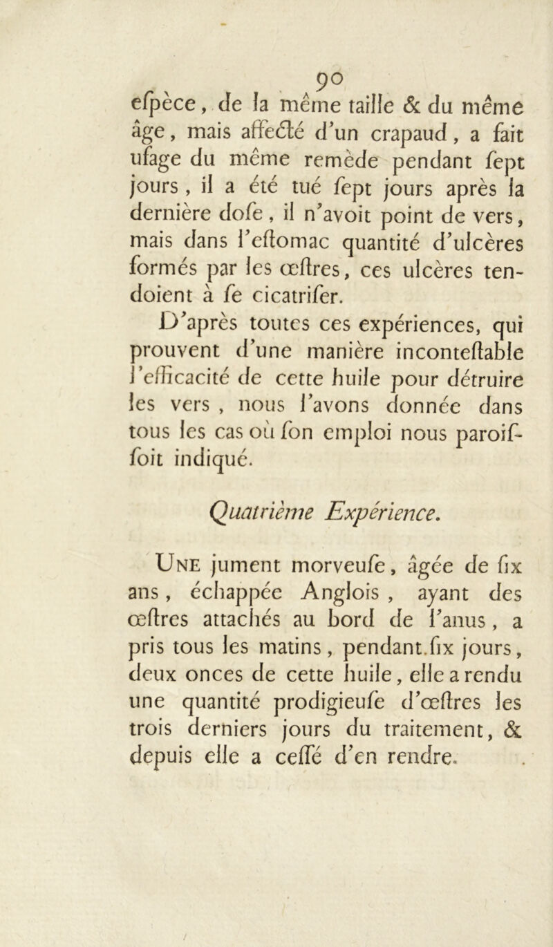 ■ ,9° efpèce, de la même taille & du même âge, mais alfeété d’un crapaud, a fait ufage du même remède pendant fèpt jours , il a été tué fept jours après la dernière dofe , il n’avoit point de vers, mais dans l’eftomac quantité d’ulcères formés par les œftres, ces ulcères ten- doient à fe cicatrifer. D’après toutes ces expériences, qui trouvent d’une manière incontefîable . 'efficacité de cette huile pour détruire les vers , nous l’avons donnée dans tous les cas où fon emploi nous parois foit indiqué. Quatrième Expérience. Une jument morveule, âgée de fix ans, échappée Anglois , ayant des œflres attac tés au bord de l’anus, a pris tous les matins, pendant.fix jours, deux onces de cette huile, elle a rendu une quantité prodigieu/e d’œllres les trois derniers jours du traitement, & depuis elle a celfé d’en rendre. /