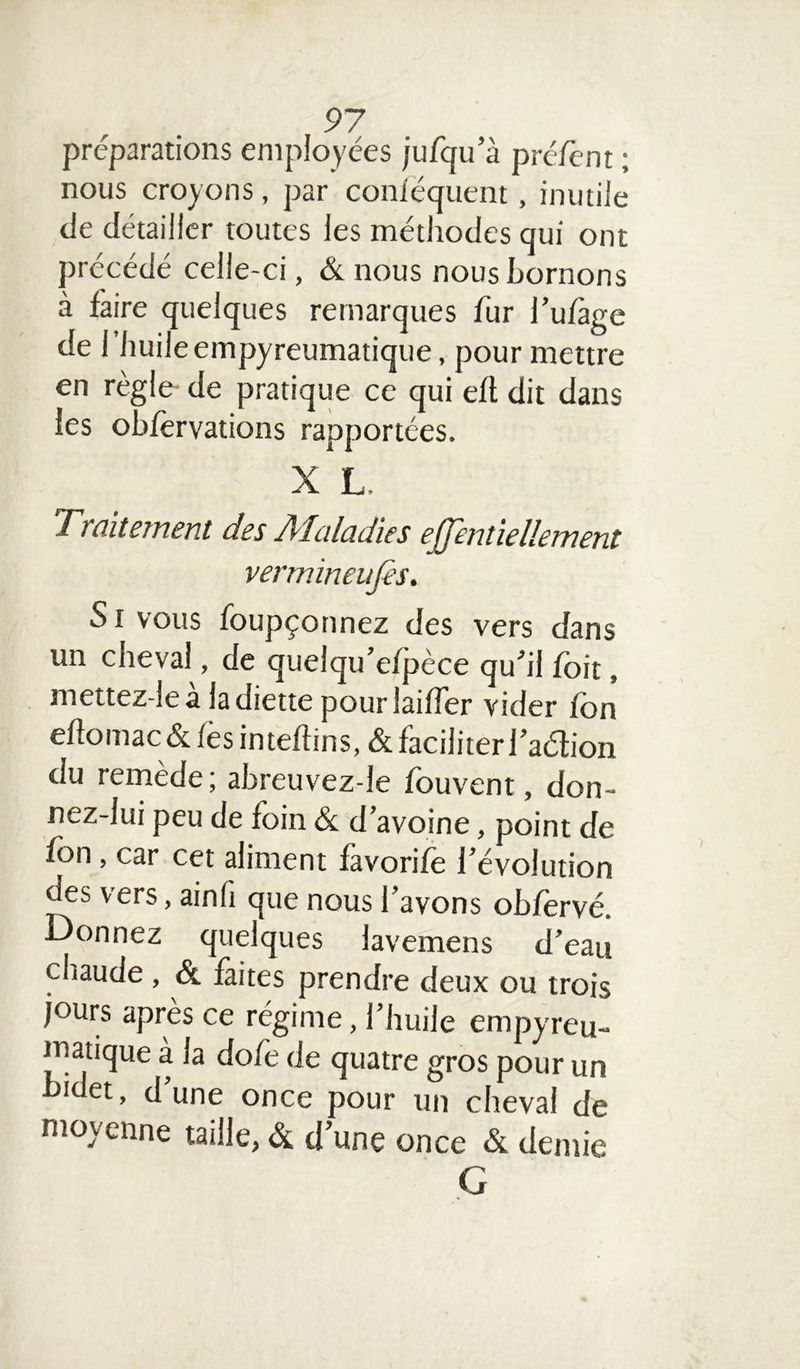préparations employées jufqu’à préfent ; nous croyons, par conséquent, inutile de détailler toutes les méthodes qui ont précédé celle-ci, «St nous nous bornons à faire quelques remarques fur l’ufàge de l’huileempyreumatique, pour mettre en règle de pratique ce qui efl dit dans les obférvations rapportées. X L Traitement des Maladies effentiellement vermineufis. S i vous foupçonnez des vers dans un cheval de quelqu’efpèce qu'il foit, mettez-lea ladiette pouriaifTer vider fbn eftomac& fes inteftins, «St faciliter l’a&ion du remède; abreuvez-le fouvent, don- nez-lui peu de foin «St d’avoine, point de fbn , car cet aliment favorife l’évolution des vers, ainh que nous l’avons ob/ervé. Donnez quelques lavemens d’eau chaude , & faites prendre deux ou trois jours après ce régime, l’huile empyreu- matique a la dofè de quatre gros pour un bidet, d’une once pour un cheval de moyenne taille, «St d’une once «St demie G
