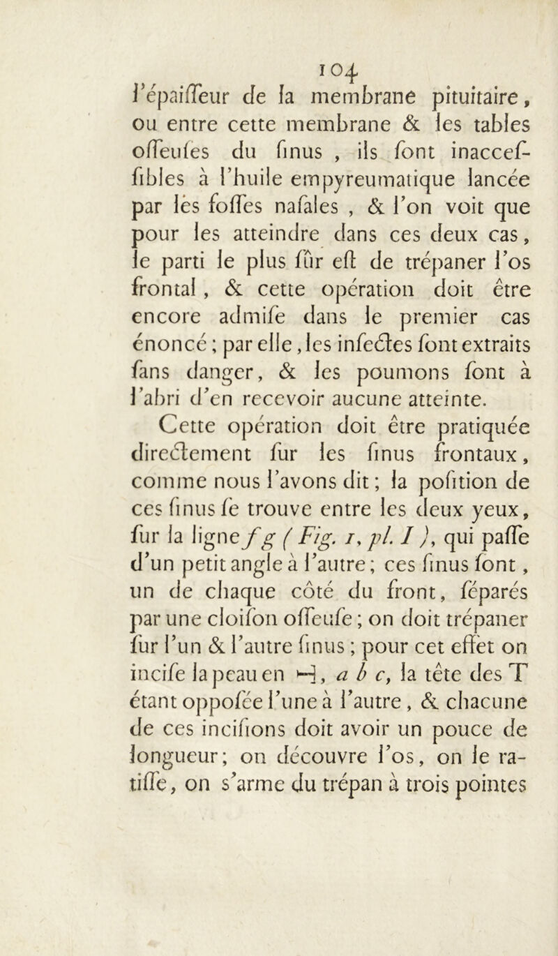 l’épaifieur de la membrane pituitaire, ou entre cette membrane & les tables o(Teu(es du finus , ils font inaccefi- bibles à l’huile empyreumatique lancée par lés fofies nafales , & l’on voit que pour les atteindre dans ces deux cas, le parti le plus fur eft de trépaner l’os frontal, & cette opération doit être encore admife dans le premier cas énoncé ; par elle, les infeétes font extraits fans danger, & les poumons font à l’abri d’en recevoir aucune atteinte. Cette opération doit être pratiquée directement fur les finus frontaux, comme nous l’avons dit ; la pofition de ces finusfe trouve entre les deux yeux, fur la ligne fg ( Fig. /, pi. I ), qui palfe d’un petit angle à l’autre; ces finus font, un de chaque côté du front, féparés par une cloifon offeufé ; on doit trépaner fur l’un & l’autre finus ; pour cet effet on incife la peau en H, a b c, la tête des T étant oppofée l’une à l’autre, & chacune de ces incifions doit avoir un pouce de longueur; on découvre l’os, on le ra- tifié, on s’arme du trépan à trois pointes