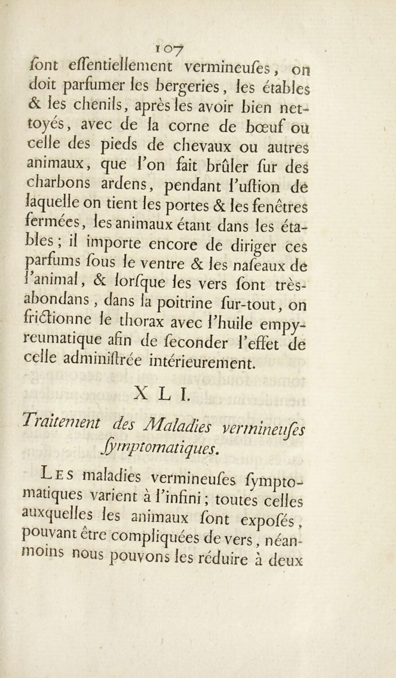 107 font effen bellement vermineufes, on doit parfumer les bergeries, les étables & les chenils, après les avoir bien net- toyés, avec de la corne de bœuf ou celle des pieds de chevaux ou autres animaux, que l’on fait brûler fur des charbons ardens, pendant l’uftion de laquelle on tient les portes & les fenêtres fermées, les animaux étant dans les éta- bles , il importe encore de diriger ces parfums fous le ventre & les nafeaux de i animal, & lor/que les vers font très- abondans, dans la poitrine fur-tout, on friélionne le thorax avec l’huile empy- reumatique afin de féconder l’effet de cede adminifirée intérieurement. XLI. Ti alternent des À'Icdcidies vennineujes Symptomatiques. Les maladies vermineufes fvmpto- matiques varient à l’infini; toutes celles auxquelles les animaux font expofés. pouvant être compliquées de vers, néan- moins nous pouvons les réduire à deux