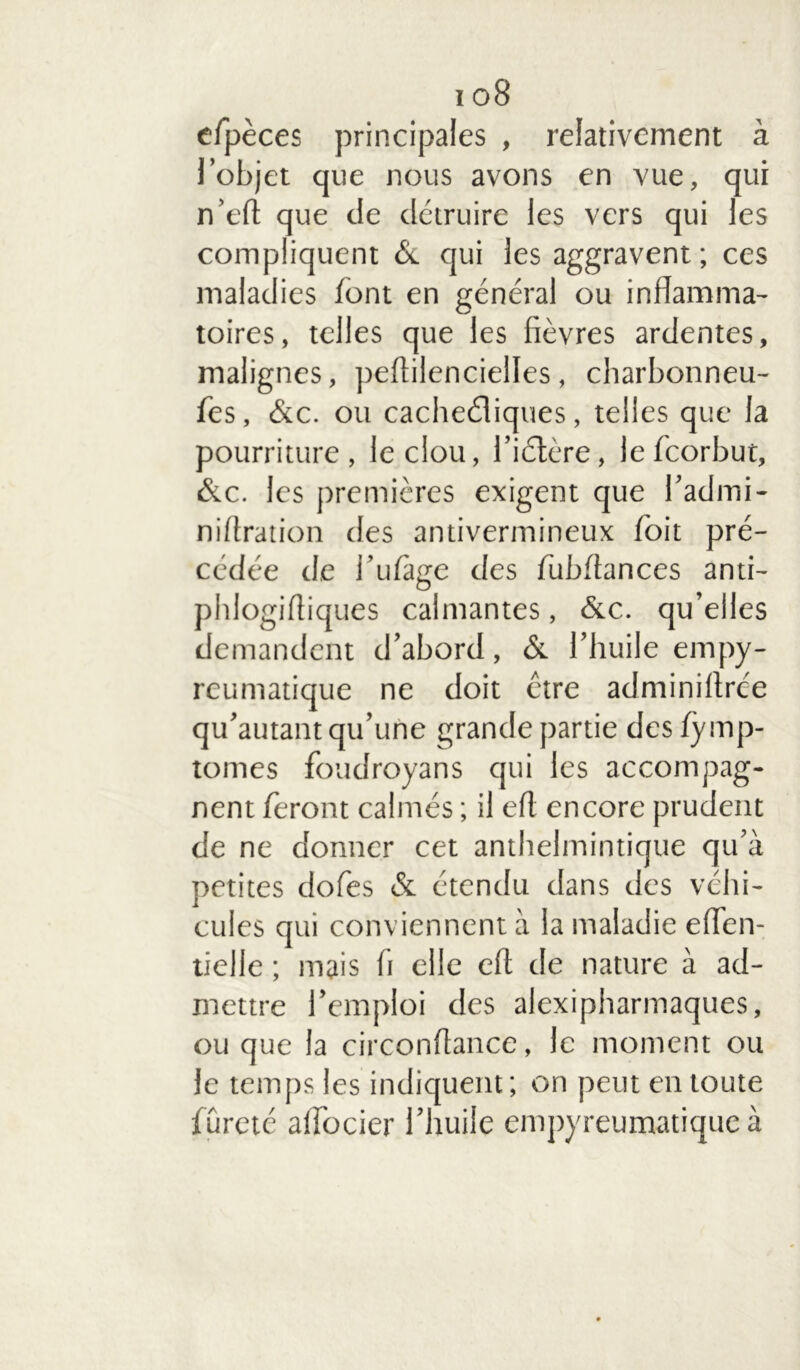 cfpèces principales , relativement à l’objet que nous avons en vue, qui n’eft que de détruire les vers qui les compliquent & qui les aggravent ; ces maladies font en général ou inflamma- toires, telles que les fièvres ardentes, malignes, peftilencielles, charbonneu- fes, &c. ou cachediques, telles que la pourriture, le clou, l’idère, lefeorbut, &c. les premières exigent que l’admi- niftration des antivermineux /bit pré- cédée de i’ufàge des fubftances anti- phlogiftiques calmantes, &c. qu’elles demandent d’abord, & l’huile empy- reumatique ne doit être adminiftree qu’autant qu’une grande partie des fymp- tomes foudroyans qui les accompag- nent feront calmés ; il eft encore prudent de ne donner cet anthelmintique qu’à petites dofes & étendu dans des véhi- cules qui conviennent à la maladie eflen- lielle ; mais h elle eft de nature à ad- mettre l’emploi des alexipharmaques, ou que la circonftance, le moment ou le temps les indiquent; on peut en toute fûreté alfocier l’huile empyreumatique à