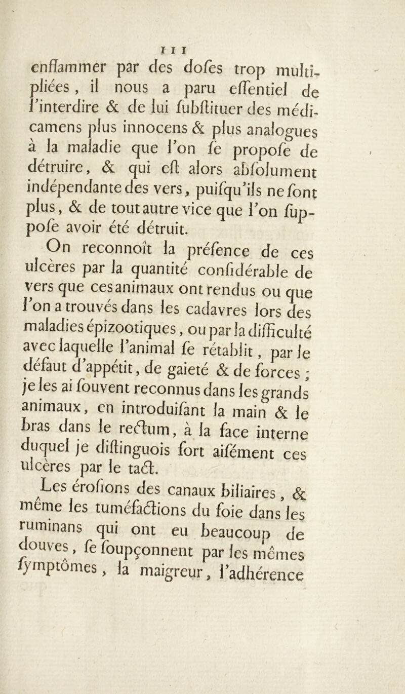 enflammer par des dofès trop multi- pliées , il nous a paru elTentiel de l’interdire & de lui fubffituer des médi- camens plus innocens & plus analogues à la maladie que l’on fe propofe de détruire, & qui eft alors abfolument indépendante des vers, puifqu’ils ne font plus, & de toutautre vice que l’on fup- pofè avoir été détruit. On reconnoît la préfence de ces ulcères par la quantité confidérable de vers que ces animaux ont rendus ou que l’on a trouvés dans les cadavres lors des maladies épizootiques, ou par la difficulté avec laquelle l’animal fe rétablit, par le défaut d’appétit, de gaieté & de forces ; je les ai fouvent reconnus dans les grands animaux, en introduifànt la main 3c le bras dans le reélum, à la face interne duquel je diffinguois fort aifement ces ulcères par le taél. Les érofions des canaux biliaires , & même les tuméfadions du foie dans’les ruimnans qui ont eu beaucoup de douves, fe foupçonnent par les mêmes )mptomes, la maigreur, l’adhérence