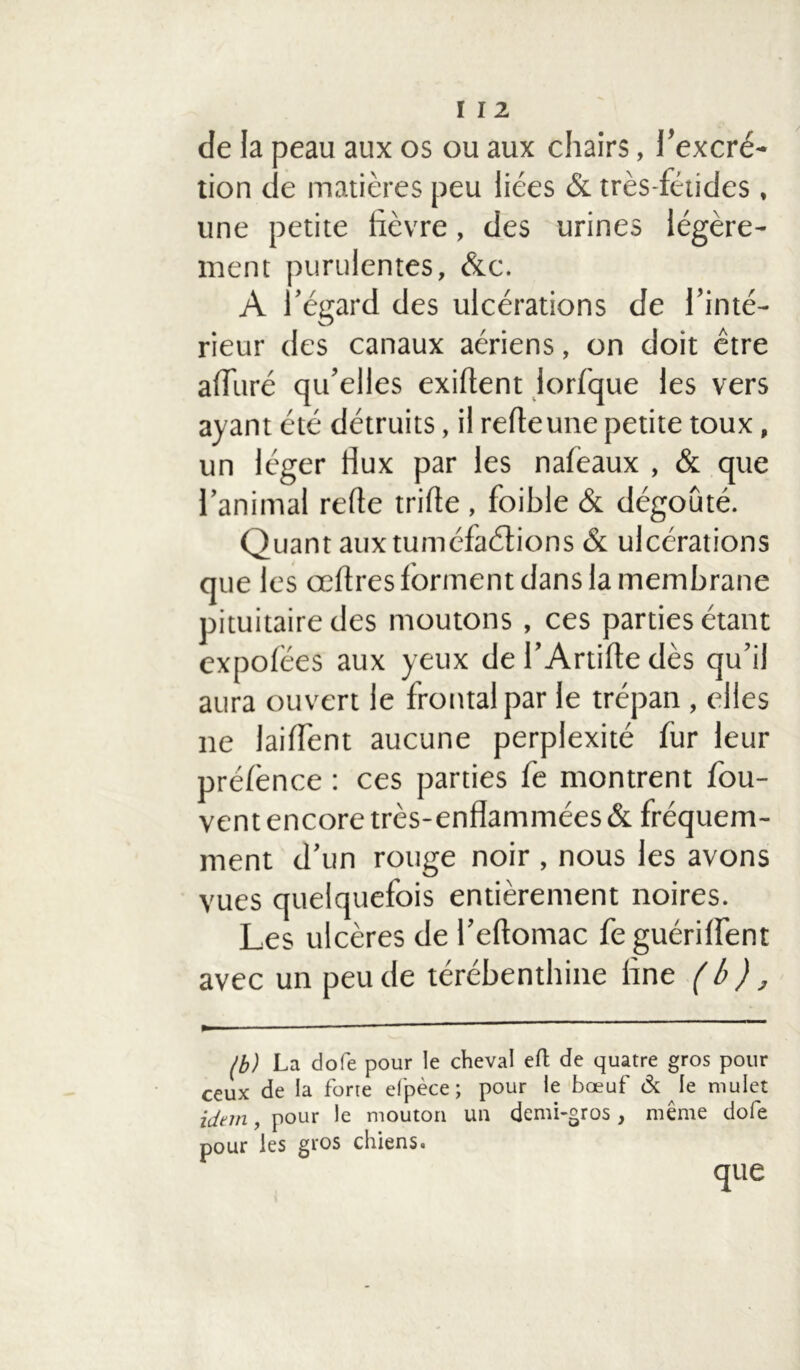 de la peau aux os ou aux chairs, l’excré- tion de matières peu liées & très-fétides , une petite lièvre, des urines légère- ment purulentes, &c. A l’égard des ulcérations de l’inté- rieur des canaux aériens, on doit être alluré qu’elles exiltent lorfque les vers ayant été détruits, il relleune petite toux, un léger flux par les naleaux , & que l’animal relie trille , foible & dégoûté. Quant aux tuméfactions & ulcérations que les œltres forment dans la membrane pituitaire des moutons, ces parties étant expolëes aux yeux de l’Artifte dès qu’il aura ouvert le frontal par le trépan , elles ne lailfent aucune perplexité fur leur prélènce : ces parties fe montrent fou- vent encore très-enflammées & fréquem- ment d’un rouge noir , nous les avons vues quelquefois entièrement noires. Les ulcères de l’eftomac fe guérilfent avec un peu de térébenthine line (b), (b) La dofe pour le cheval effc de quatre gros pour ceux de la forte efpèce ; pour le bœuf & le mulet idtm, pour le mouton un demi-gros, même dofe pour les gros chiens.