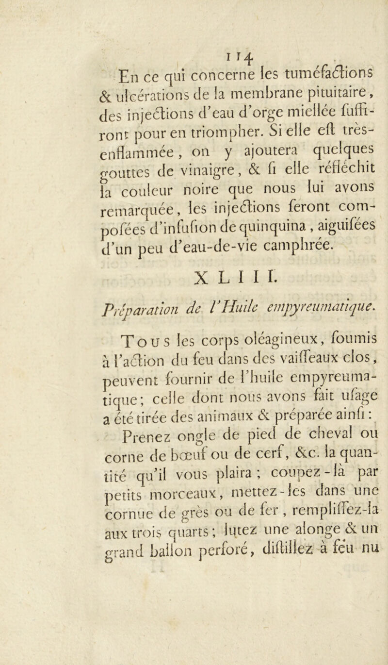 En ce qui concerne les tuméfactions & ulcérations de la membrane pituitaire, des injections d’eau d’orge miellée fülTi- ront pour en triompher. Si elle eft très- enflammée , on y ajoutera quelques gouttes de vinaigre, & (i elle réfléchit la couleur noire que nous lui avons remarquée, les injections feront corn- pofées d’infufion de quinquina, aiguifées d’un peu d’eau-de-vie camphrée. X L I I I. Préparât ion de l’Huile empy muriatique. Tous les corps oléagineux, fournis à l’action du feu dans des vaifléaux clos, peuvent fournir de l’huile empyreuma- tique; celle dont nous avons fait ufage a été tirée des animaux &. préparée ainfi : Prenez ongle de pied de cheval ou corne de bœuf ou de cerf, évc. la quan- tité qu’il vous plaira; coupez-là par petits morceaux, mettez-les dans une cornue de grès ou de fer , rempliiTez-ia aux trois quarts; iutez une alonge&un grand ballon perforé, diftillez à fëu nu