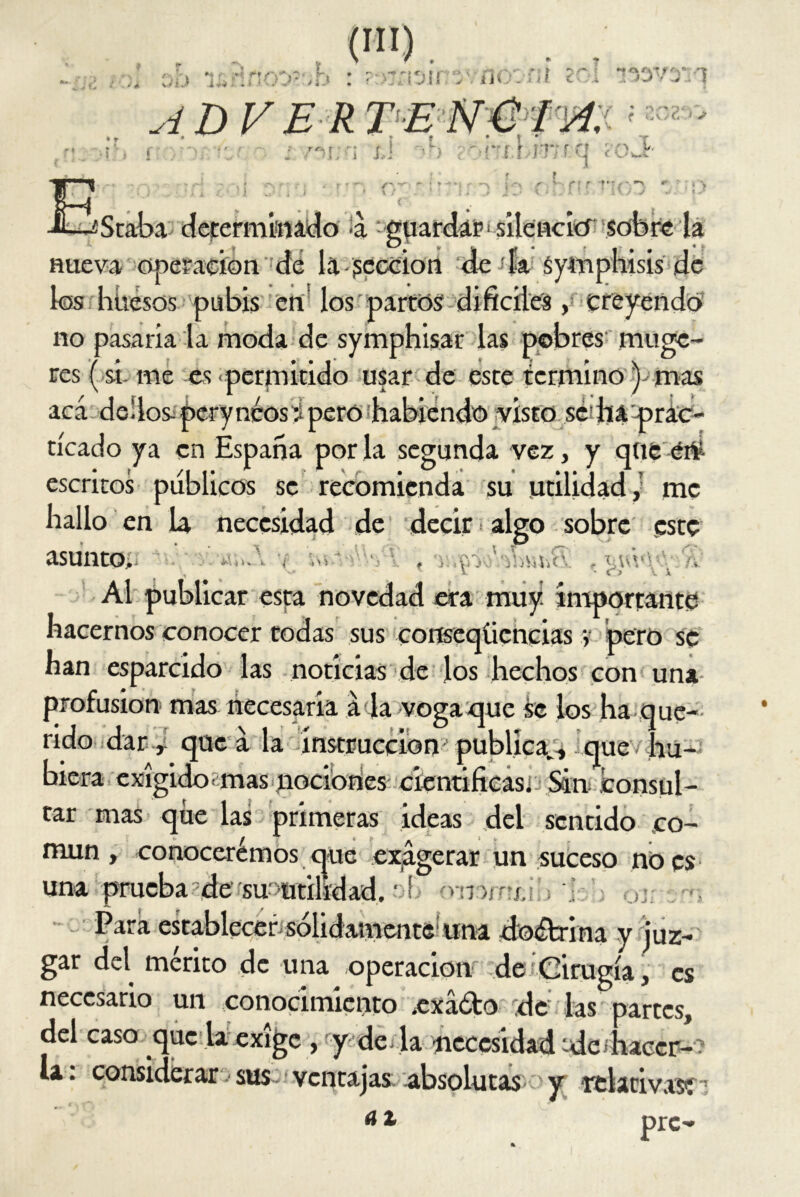 oh UfínoD?';b : ?r>jíi3jn5vno:-fJl 201 •?x>vxq (MI) , ADVER TE NÚ ¡A. '• • r * : ? * t . .. _ . T 7«\ » i i,. 'Tf .n-rq <0 ¿ r- r i r •» • L-sStaba determinado <á guardar^ silencio sobre la nueva operación de la sección de la Syínphisis de los huesos pubis en los partos difíciles, creyendo no pasaria la moda de symphisar las pobres muge- res (si- me es permitido usar de este termino)- mas acá-dedos-perynéos’i pero habiendo visto se ha prac- ticado ya en España por la segunda vez, y que éi¥- escritos públicos se recomienda su utilidad, me hallo en la necesidad de decir algo sobre este asunto, f •, v v V • C> l i Al publicar esta novedad era muy’ importante hacernos conocer todas sus conseqíiencias y pero se han esparcido las noticias de los hechos con una profusión mas necesaria á la vega que se los ha que- rido dar, que á la instrucción publica., que hu- biera exigido mas nociones' cientificasi: Sin consul- tar mas que las primeras ideas del sentido .co- mún, conocerémos cjue exagerar un suceso no es una prueba de su «utilidad, t f ó» iirí¿ Para establecer, sólidamente una do&rina y juz- gar del mérito de una operación -de Cirugía, es necesario un conocimiento .exáóho de las partes, del caso que la exige , y de. la necesidad -dc haccr- la: considerar :> sus ventajas absolutas y rtlativasí7 a1 prc-