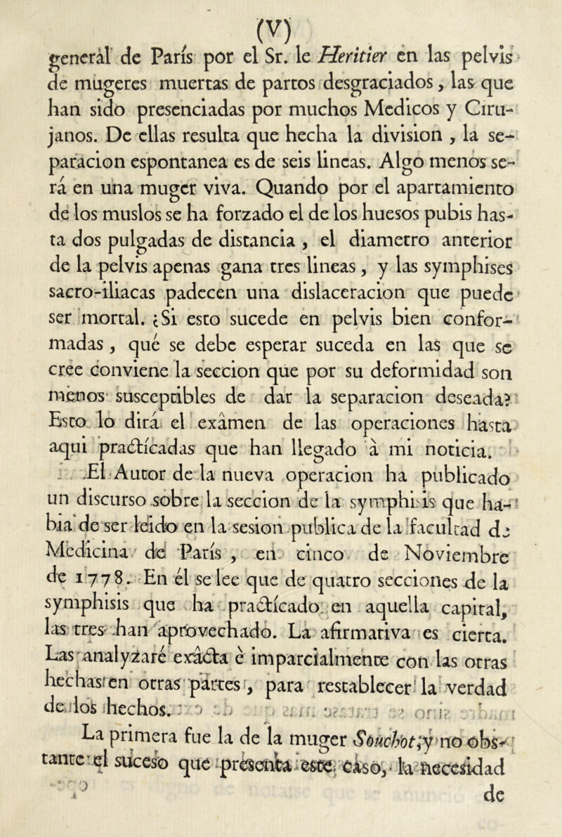 general de París por el Sr. le Heritier en las pelvis de mugeres muertas de partos desgraciados, las que han sido presenciadas por muchos Médicos y Ciru- janos. De ellas resulta que hecha la división , la se- paración espontanea es de seis lincas. Algo menos se- rá en una muger viva. Quando por el apartamiento de los muslos se ha forzado el de los huesos pubis has- ta dos pulgadas de distancia , el diámetro anterior de la pelvis apenas -gana tres lineas, y las symphises sacro-iliacas padecen una dislaceracion que puede ser mortal, i Si esto sucede en pelvis bien confor- madas , qué se debe esperar suceda en las que se cree conviene la sección que por su deformidad son menos susceptibles de dar la separación deseada? Esto lo dirá el examen de las operaciones hasta aquí practicadas que han llegado á mi noticia. El Autor de la nueva operación ha publicado un discurso sobre la sección de la symphiis que ha- bía de ser leído en la sesión publica de la 'facultad de Medicina/ de París , en. cinco de Noviembre de 1778. En él se lee que de quatro secciones de la symphisis que ha practicado en aquella capital, las tres han aprovechado. La afirmativa es cierca. Las analyzaré exatta é imparcialmente con las otras hechas.’en otras partes r, para restablecer! la verdad de los hechos. b • > oni? tantc