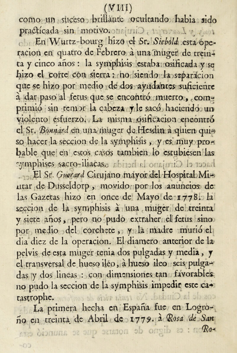 como un suceso; brillante ocultando habla sido sin motivo. “I a j . -i: ¿ En Wurtz-bourg hizo el Sr. Siebóhk esta ope- ración en quatro de Febrero a una'müger de trein- ta y cinco años : la symphisis estabas osificada y se hizo el corte con sierra; ño siendo .-la oseéar’ácion que se hizo por medio de dos ayudantes suficiente á dar paso al fetus que se encontró .muerto, .com- primió sin temor la cabeza y le sacó haciendo un violento esfuerzo. La misma ípsificacion encontró el Sr. 'Bónnard en una, muger de Hesdin a quien qui-s so hacer la sección de la symphisis, y es muy pro- bable que en estos casos también lo estubiesen las '■ymphises sacro-iliacas.:; .ri L on^rD h v.,j. i . - El Sr. Gmrard Cirujano mayor del-Hospital: Mi-s litar de Dusseldorp , movido-por Jos anuncios de las Gazccas hizo en once de Mayo de *177 8; la sección de la symphisis a una. muger de treinta y siete años, pero no pudo extraher,el fetus sino por medio del corchete, y la-madre murió el día diez de la operación. El diamero anterior de la> pelvis de esta muger tenia dos pulgadas y media, y el transversal de hueso iléoa hueso ileo seis pulga- das y dos lineas : con dimensiones tan favorables, no pudo la sección de la symphisis impedir este ca* cascrophc. La primera hecha en España fue en Logro- ño en treinta de Abril de 177?. á Rosa de San Ro- ( <