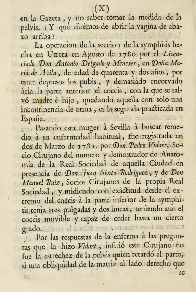 en la Gazeca, y no saber tomar la medida de la pelvis. < Y qué. diremos de abrir la vagina de aba- so arriba ? La operación de la sección de la symphisis he- cha en Utrera en Agosto de 1780 por el Licen- ciado (Don Antonio Delgado y Meneses, en Dona Ma- ría de Avila, de edad de quarenta y dos anos, por estar depresos los pubis, y demasiado encorvado acia la parte anterior el coccis, con la que se sal- vo madre é hijo , quedando aquella con solo una incontinencia de orina , es la segunda practicada en España. Pasando esta muger a Sevilla a buscar reme- ~ D # , . dio a su enfermedad habitual , fue registrada en dos de Marzo de 178 1. por Don Pedro Vidart, So-* ció Cirujano del numero y demostrador de Anato- mía de la Real Sociedad de aquella Ciudad en presencia de Don Juan Sixto Rodríguez, y de Don Manuel Ruiz, Socios Cirujanos de la propia Real Sociedad , y midiendo con exá&itud desde el ex- tremo del coccis-a la parte inferior de la symphi- sis tenia tres pulgadas y dos lineas, teniendo aun el coccis movible y capaz de ceder hasta un cierto grado. • ■ Por las respuestas de la enferma a las pregun- tas que la hizo Vidart, infirió este Cirujano no fue la estrechez de la pelvis quien retardó el. parto, si una obliquidad de la matriz al lado derecho que ' ~ se