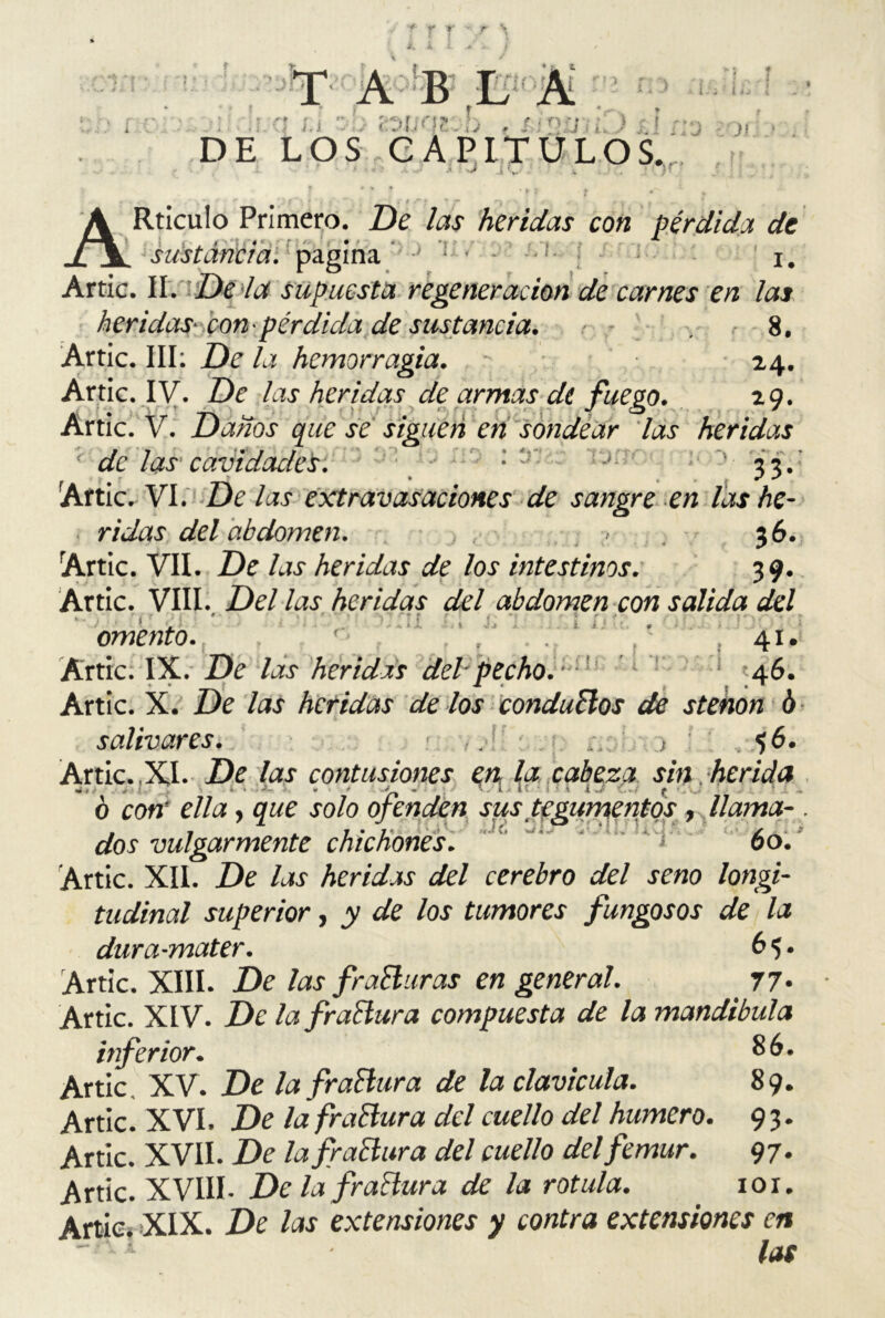 f u '¿nuar.. !) . &nn¡¿;) ; DE LOS CAPITULOS. J - - • . ' ' * f * , ; - - , ARticulo Primero. De las heridas con pérdida de ‘ i í , > * •• ; ' • * *r . ■ i . sustancia, pagina - * • - : i. Arrie. II. De la supuesta regeneración de carnes en las heridas- Pon'pérdida de sustancia. - 8. Artic. III: De la hemorragia. 24. Artic. IV. De las heridas de armas di fuego. 29. Artic. V. Danos que se siguen en sondear las heridas de las cavidades. - 33. Artic. VI. De las extravasaciones de sangre en las he- ridas del abdomen. > 36. Artic. VII. De las heridas de los intestinos. 39. Artic. VIII. Del las heridas del abdomen con salida del omento. 41. Artic. IX. De las heridas del-pecho. 46. Artic. X. De las heridas délos conductos de stehon ó salivares. , j: .. : $6. Artic.,XI. De las contusiones en la cabeza sin herida •4» ; « ' - * . i i I í . . ó con’ ella, que solo ofenden sus tegumentos, llama- . m 1 7*7“ / ^ í/oj vulgarmente chichones. 00. Artic. XII. De las heridas del cerebro del seno longi- tudinal superior, y de los tumores fungosos de la dura-mater. 65. Artic. XIII. De las frañur as en general. 77* Artic. XIV. De la frañura compuesta de la mandíbula inferior. 86. Artic XV. De la frañur a de la clavicula. 89. Artic. XVI. De la frañur a del cuello del humero. 9 3. Artic. XVII. De lafrañura del cuello del fémur. 97. Artic. XVIII- De la frañur a de la rotula. 101. Artic* XIX. De las extensiones y contra extensiones en las